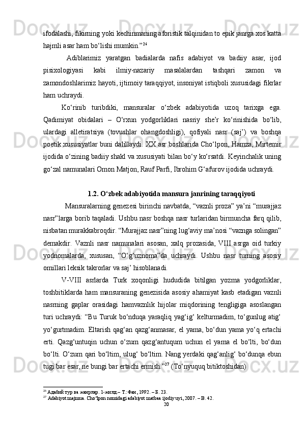 ifodalashi, fikirning yoki kechinmaning aforistik talqinidan to epik janrga xos katta
hajmli asar ham bo‘lishi mumkin.” 26
 
  Adiblarimiz   yaratgan   badialarda   nafis   adabiyot   va   badiiy   asar,   ijod
pisixologiyasi   kabi   ilmiy-nazariy   masalalardan   tashqari   zamon   va
zamondoshlarimiz hayoti, ijtimoiy taraqqiyot, insoniyat istiqboli xususidagi fikrlar
ham uchraydi. 
Ko‘rinib   turibdiki,   mansuralar   o‘zbek   adabiyotida   uzoq   tarixga   ega.
Qadimiyat   obidalari   –   O‘rxun   yodgorliklari   nasriy   she’r   ko‘rinishida   bo‘lib,
ulardagi   alletiratsiya   (tovushlar   ohangdoshligi),   qofiyali   nasr   (saj’)   va   boshqa
poetik xususiyatlar buni dalillaydi. XX asr boshla rida   Cho‘lpon, Hamza, Mirtemir
ijodida o‘zining badiiy shakl va xususiyati bilan bo‘y ko‘rsatdi. Keyinchalik uning
go‘zal namunalari Omon Matjon, Rauf Parfi, Ibrohim G‘afurov ijodida uchraydi.
1.2.   O‘ zbek adabiyotida mansura janrining taraqqiyoti
           Mansuralarning genezesi birinchi navbatda, “vaznli proza” ya’ni “murajjaz
nasr”larga borib taqaladi. Ushbu nasr boshqa nasr turlaridan birmuncha farq qilib,
nisbatan murakkabroqdir. “Murajjaz nasr”ning lug‘aviy ma’nosi “vaznga solingan”
demakdir.   Vaznli   nasr   namunalari   asosan,   xalq   prozasida,   VIII   asrga   oid   turkiy
yodnomalarda,   xususan,   “O‘g‘uznoma”da   uchraydi.   Ushbu   nasr   turning   asosiy
omillari leksik takrorlar va saj’ hisoblanadi.
V-VIII   asrlarda   Turk   xoqonligi   hududida   bitilgan   yozma   yodgorliklar,
toshbitiklarda   ham   mansuraning   genezisida   asosiy   ahamiyat   kasb   etadigan   vaznli
nasrning   gaplar   orasidagi   hamvaznlik   hijolar   miqdorining   tengligiga   asoslangan
turi  uchraydi:  “Bu  Turuk bo‘nduqa yaraqliq yag‘ig‘  kelturmadim, to‘gunlug atig‘
yo‘gurtmadim. Eltarish qag‘an qazg‘anmasar, el yama, bo‘dun yama yo‘q ertachi
erti.   Qazg‘untuqin   uchun   o‘zum   qazg‘antuqum   uchun   el   yama   el   bo‘lti,   bo‘dun
bo‘lti. O‘zum qari bo‘ltim, ulug‘ bo‘ltim. Nang yerdaki qag‘anlig‘ bo‘dunqa ebun
tugi bar esar, ne bungi bar ertachi ermish.” 27
 (To‘nyuquq bitiktoshidan)
      
26
  Адабий тур ва жанрлар.  1-жилд.– T.:Фан, 1992.  –  Б. 23.
27
 Adabiyot majmua. Cho‘lpon nomidagi adabiyot matbaa ijodiy uyi, 2007. – B. 42.
20