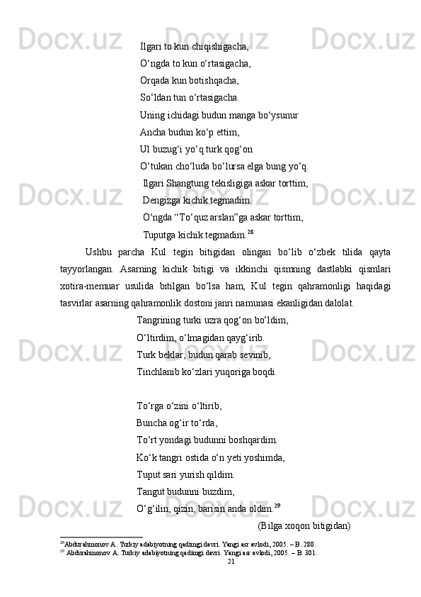                       Ilgari to kun chiqishigacha,
                      O‘ngda to kun o‘rtasigacha,
                      Orqada kun botishqacha,
                      So‘ldan tun o‘rtasigacha.
                      Uning ichidagi budun manga bo‘ysunur
                      Ancha budun ko‘p ettim, 
                      Ul buzug‘i yo‘q turk qog‘on 
                      O‘tukan cho‘luda bo‘lursa elga bung yo‘q.
                       Ilgari Shangtung tekisligiga askar torttim,
                       Dengizga kichik tegmadim.
                       O‘ngda “To‘quz arslan”ga askar torttim,
                       Tuputga kichik tegmadim. 28
Ushbu   parcha   Kul   tegin   bitigidan   olingan   bo‘lib   o‘zbek   tilida   qayta
tayyorlangan.   Asarning   kichik   bitigi   va   ikkinchi   qismning   dastlabki   qismlari
xotira-memuar   usulida   bitilgan   bo‘lsa   ham,   Kul   tegin   qahramonligi   haqidagi
tasvirlar asarning qahramonlik dostoni janri namunasi ekanligidan dalolat.
Tangrining turki uzra qog‘on bo‘ldim,
O‘ltirdim, o‘lmagidan qayg‘irib.
Turk beklar, budun qarab sevinib,
Tinchlanib ko‘zlari yuqoriga boqdi.
To‘rga o‘zini o‘ltirib, 
Buncha og‘ir to‘rda,
To‘rt yondagi budunni boshqardim.
Ko‘k tangri ostida o‘n yeti yoshimda,
Tuput sari yurish qildim.
Tangut budunni buzdim,
O‘g‘ilin, qizin, barisin anda oldim. 29
                                                 (Bilga xoqon bitigidan)
28
Abdurahmonov A. Turkiy adabiyotning qadimgi davri. Yangi asr avlodi, 2005. – B. 280.
29
 Abdurahmonov A. Turkiy adabiyotning qadimgi davri. Yangi asr avlodi, 2005. – B. 301.
21 