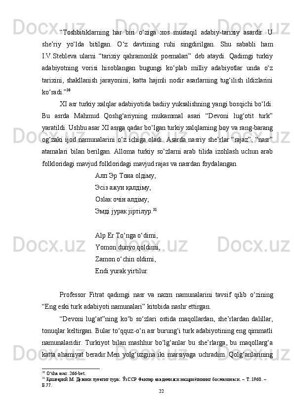 “Toshbitiklarning   har   biri   o‘ziga   xos   mustaqil   adabiy-tarixiy   asardir.   U
she’riy   yo‘lda   bitilgan.   O‘z   davtining   ruhi   singdirilgan.   Shu   sababli   ham
I.V.Stebleva   ularni   “tarixiy   qahramonlik   poemalari”   deb   ataydi.   Qadimgi   turkiy
adabiyotning   vorisi   hisoblangan   bugungi   ko‘plab   milliy   adabiyotlar   unda   o‘z
tarixini,   shakllanish   jarayonini,   katta   hajmli   nodir   asarlarning   tug‘ilish   ildizlarini
ko‘radi.” 30
XI asr turkiy xalqlar adabiyotida badiiy yuksalishning yangi bosqichi bo‘ldi.
Bu   asrda   Mahmud   Qoshg‘ariyning   mukammal   asari   “Devoni   lug‘otit   turk”
yaratildi. Ushbu asar XI asrga qadar bo‘lgan turkiy xalqlarning boy va rang-barang
og‘zaki   ijod   namunalarini   o‘z   ichiga   oladi.   Asarda   nasriy   she’rlar   “rajaz”,   “nasr”
atamalari   bilan   berilgan.   Alloma   turkiy   so‘zlarni   arab   tilida   izohlash   uchun   arab
folkloridagi mavjud folkloridagi mavjud rajas va nasrdan foydalangan.
Алп Эр Тона о l д i му ,
Эс i з ажун қалд i му ,
O з la к оч i н алд i му ,
Эмд i j урак  ji рт i лур . 31
Alp Er To‘nga o‘dimi,
Yomon dunyo qoldimi, 
Zamon o‘chin oldimi,
Endi yurak yirtilur .                                
Professor   Fitrat   qadimgi   nasr   va   nazm   namunalarini   tavsif   qilib   o‘zining
“Eng eski turk adabiyoti namunalari” kitobida nashr ettirgan. 
“Devoni   lug‘at”ning   ko‘b   so‘zlari   ostida   maqollardan,   she’rlardan   dalillar,
tonuqlar keltirgan. Bular to‘qquz-o‘n asr burung‘i turk adabiyotining eng qimmatli
namunalaridir.   Turkiyot   bilan   mashhur   bo‘lg‘anlar   bu   she’rlarga,   bu   maqollarg‘a
katta  ahamiyat   beradir.Men   yolg‘uzgina   iki   marsiyaga   uchradim.   Qolg‘anlarining
30
 O‘sha asar. 266-bet.
31
 Қошғарий   M .   Девони луғатит турк. ЎзССР Фанлар академияси нашриётининг босмахонаси. – Т. : 1960. – 
Б.77.
22 