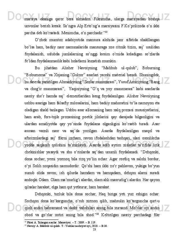 marsiya   ekaniga   qaror   bera   olmadim.   Fikrimcha,   ularga   marsiyadan   boshqa
unvonlar berish kerak. So‘ngra Alp Erto‘ng‘a marsiyasini  F.Ko‘prilizoda o‘n ikki
parcha deb ko‘rsatadi. Menimcha, o‘n parchadir.” 32
O‘zbek   mumtoz   adabiyotida   mansura   alohida   janr   sifatida   shakllangan
bo‘lsa   ham,   badiiy   nasr   namunalarida   mansuraga   xos   ritmik   tizim,   saj’   usulidan
foydalanish,   uslubda   jumlalarning   so‘nggi   kesim   o‘rnida   keladigan   so‘zlarda
fe’ldan foydalanmaslik kabi holatlarni kuzatish mumkin.
Bu   jihatdan   Alisher   Navoiyning   “Mahbub   ul-qulub”,   Boburning
“Boburnoma”  va  Xojaning  “Gulzor”   asarlari   yaxshi  material   beradi.  Shuningdek,
bu davrda yaratilgan Ahmadiyning “Sozlar munozarasi”, Yusuf Amiriyning “Bang
va   chog‘ir   munozarasi”,     Yaqiniyning   “O‘q   va   yoy   munozarasi”   kabi   asarlarda
nasriy   she’r   hamda   saj’   elementlaridan   keng   foydalanilgan.   Alisher   Navoiyning
ushbu asariga ham falsafiy xulosalarini, ham badiiy mahoratini to‘la namoyon eta
oladigan shakl  tanlagan. Ushbu asar  allomaning ham xalq prozasi xususiyatlarini,
ham   arab,   fors-tojik   prozasining   poetik   jilolarini   qay   darajada   bilganligini   va
ulardan   amaliyotda   qay   yo‘sinda   foydalana   olganligini   ko‘rsatib   turadi.   Asar
asosan   vaznli   nasr   va   saj’da   yozilgan.   Asarda   foydalanilgan   maqol   va
aforizmlardagi   saj’   fikrni   ixcham,   ravon   ifodalashdan   tashqari,   ulari   osonlikcha
yodda   saqlanib   qolishini   ta’minlaydi.   Asarda   adib   ayrim   xislatlar   ta’rifida   lirik
chekinishlar   yasaydi   va   shu   o‘rinlarda   saj’dan   unumli   foydalanadi.   “Dehqonki,
dona   sochar,   yerni   yormoq   bila   rizq   yo‘lin   ochar.   Agar   rostliq   va   salohi   bordur,
o‘yi   Solih   noqasidin   namudordir.   Qo‘shi   ham   ikki   zo‘r   pahlavon,   yukiga   bo‘yun
sunub   olida   ravon;   ish   qilurda   hamdam   va   hamqadam,   dehqon   alarni   suradi
andoqki Odam. Olam ma’murlig‘i alardin, olam ahli masrurlig‘i alardin. Har qayon
qilsalar harakat, elga ham qut yetkurur, ham barakat. 
Dehqonki,   tuzluk   bila   dona   sochar,   Haq   biriga   yeti   yuz   eshigin   ochar.
Sochqon   dona   ko‘karguncha,   o‘rub   xirmon   qilib,   mahsulin   ko‘targuncha   qurt-u
qush   andin   bahramand   va   dasht   vahshilari   aning   bila   xursand.   Mo‘rlar   uyi   andin
obod   va   go‘rlar   xotiri   aning   bila   shod.” 33
  Keltirilgan   nasriy   parchadagi   fikr
32
 Fitrat A. Tnlangan asarlar. Manaviyat.  –  T. :  2009.  – B.  119.
33
 Navoiy  A . Mahbub ul-qulub. T . : Yoshlar nashriyot uyi, 2018.  – B. 38.
23 