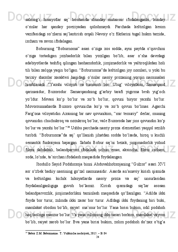 salmog‘i,   hissiyotlar   saj’   bositasida   shunday   mutaassir   ifodalanganki,   bunday
o‘rinlar   har   qanday   poeziyadan   qolishmaydi.   Parchada   keltirilgan   kesim
vazifasidagi so‘zlarni saj’lantirish orqali Navoiy o‘z fikrlarini tugal hukm tarzida,
ixcham va ravon ifodalagan.
Boburning   “Boburnoma”   asari   o‘ziga   xos   sodda,   ayni   paytda   o‘quvchini
o‘ziga   tortadigan   jozibadorlik   bilan   yozilgan   bo‘lib,   asar   o‘sha   davrdagi
adabiyotlarda   tashfiq   qilingan   hashamdorlik,   jimjimadorlik   va   yaltiroqlikdan   holi
tili bilan xalqqa yaqin bo‘lgan. “Boburnoma”da keltirilgan joy nomlari, u yoki bu
tarixiy   shaxslar   xarakteri   haqidagi   o‘rinlar   nasriy   prozaning   yorqin   namunalari
hisoblanadi.   “Yaxshi   viloyoti   va   tumonoti   bor.   Ulug‘   viloyatkim,   Samarqand
qarinasidur,   Buxorodur.   Samarqandning   g‘arbiy   tarafi   yigirma   besh   yig‘och
yo‘ldur.   Mevasi   ko‘p   bo‘lur   va   xo‘b   bo‘lur,   qovuni   bisyor   yaxshi   bo‘lur.
Movorounnaharda   Buxoro   qovunicha   ko‘p   va   xo‘b   qovun   bo‘lmas.   Agarchi
Farg‘ona   viloyatidin   Axsining   bir   nav   qovunikim,   “mir   temuriy”   derlar,   muning
qovunidin chuchukroq va nozukroq bo‘lur, vale Buxoroda har jins qovundin ko‘p
bo‘lur va yaxshi bo‘lur.” 34
 Ushbu parchada nasriy proza elementlari yaqqol sezilib
turibdi.   “Boburnoma”da   saj’   qo‘llanish   jihatdan   sodda   bo‘lsada,   biroq   u   kuchli
semantik   funksiyani   bajargan.   Sababi   Bobur   saj’ni   bezak,   jimjimadorlik   yohud
fikrni   dabdabali,   balandparvoz   ifodalash   uchun   emas,   aksincha,   fikrni   ixcham,
soda, lo‘nda, ta’sirchan ifodalash maqsadida foydalangan.
Ibodullo Sayid Podshoxoja  binni  Abduvahhobxojaning  “Gulzor” asari  XVI
asr   o‘zbek   badiiy   nasrining   go‘zal   namunasidir.   Asarda   an’anaviy   kirish   qismida
va   keltirilgan   kichik   hikoyatlarda   nasriy   proza   va   saj’   unsurlaridan
foydalanilganligiga   guvoh   bo‘lamiz.   Kirish   qismidagi   saj’lar   asosan
balandparvozlik,   jimjimadorlikni   taminlash   maqsadida   qo‘llanilgan.   “Adilda   ikki
foyda   bor   turur,   zulmda   ikki   zarar   bor   turur.   Adldagi   ikki   foydaning   biri   buki,
mamlakat obodon bo‘lib, raiyat    ma’mur  bo‘lur. Yana birisi  bukim, odil  podshoh
haq taologa manzur bo‘lur. Va yana zulmning ikki zarari borkim, mamlakat vayron
bo‘lib,   raiyat   xarob   bo‘lur.   Bva   yana   birisi   bukim,   zolim   podshoh   do‘zax   o‘tig‘a
34
 Bobur  Z.M . Boburmoma. T.: Yulduzcha nashriyoti, 2015.  – B.  84
24