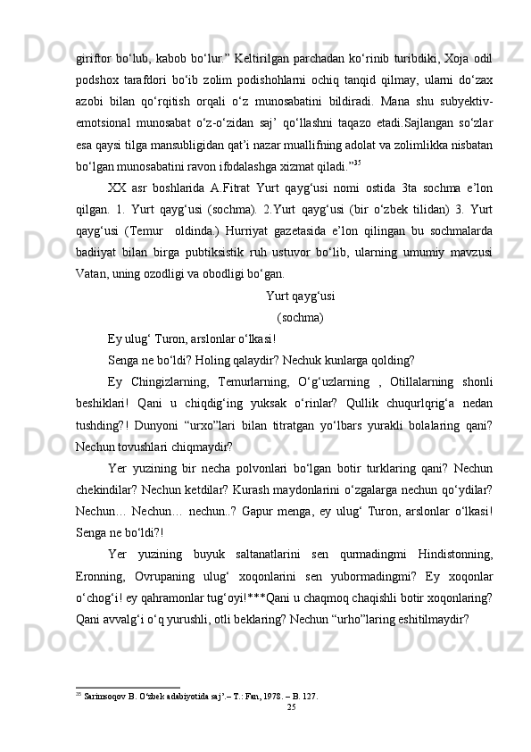 giriftor   bo‘lub,   kabob   bo‘lur.”   Keltirilgan   parchadan   ko‘rinib   turibdiki,   Xoja   odil
podshox   tarafdori   bo‘ib   zolim   podishohlarni   ochiq   tanqid   qilmay,   ularni   do‘zax
azobi   bilan   qo‘rqitish   orqali   o‘z   munosabatini   bildiradi.   Mana   shu   subyektiv-
emotsional   munosabat   o‘z-o‘zidan   saj’   qo‘llashni   taqazo   etadi.Sajlangan   so‘zlar
esa qaysi tilga mansubligidan qat’i nazar muallifning adolat va zolimlikka nisbatan
bo‘lgan munosabatini ravon ifodalashga xizmat qiladi.” 35
 
XX   asr   boshlarida   A.Fitrat   Yurt   qayg‘usi   nomi   ostida   3ta   sochma   e’lon
qilgan.   1.   Yurt   qayg‘usi   (sochma).   2.Yurt   qayg‘usi   (bir   o‘zbek   tilidan)   3.   Yurt
qayg‘usi   (Temur     oldinda.)   Hurriyat   gazetasida   e’lon   qilingan   bu   sochmalarda
badiiyat   bilan   birga   pubtiksistik   ruh   ustuvor   bo‘lib,   ularning   umumiy   mavzusi
Vatan, uning ozodligi va obodligi bo‘gan.
Yurt qayg‘usi
(sochma)
Ey ulug‘ Turon, arslonlar o‘lkasi!
Senga ne bo‘ldi? Holing qalaydir? Nechuk kunlarga qolding?
Ey   Chingizlarning,   Temurlarning,   O‘g‘uzlarning   ,   Otillalarning   shonli
beshiklari!   Qani   u   chiqdig‘ing   yuksak   o‘rinlar?   Qullik   chuqurlqrig‘a   nedan
tushding?!   Dunyoni   “urxo”lari   bilan   titratgan   yo‘lbars   yurakli   bolalaring   qani?
Nechun tovushlari chiqmaydir?
Yer   yuzining   bir   necha   polvonlari   bo‘lgan   botir   turklaring   qani?   Nechun
chekindilar? Nechun ketdilar? Kurash maydonlarini o‘zgalarga nechun qo‘ydilar?
Nechun…   Nechun…   nechun..?   Gapur   menga,   ey   ulug‘   Turon,   arslonlar   o‘lkasi!
Senga ne bo‘ldi?!
Yer   yuzining   buyuk   saltanatlarini   sen   qurmadingmi   Hindistonning,
Eronning,   Ovrupaning   ulug‘   xoqonlarini   sen   yubormadingmi?   Ey   xoqonlar
o‘chog‘i! ey qahramonlar tug‘oyi!***Qani u chaqmoq chaqishli botir xoqonlaring?
Qani avvalg‘i o‘q yurushli, otli beklaring? Nechun “urho”laring eshitilmaydir?
35
 Sarimsoqov  B . O‘zbek adabiyotida saj’. – T .:  Fan ,  1978.  –  B .  127.
25 