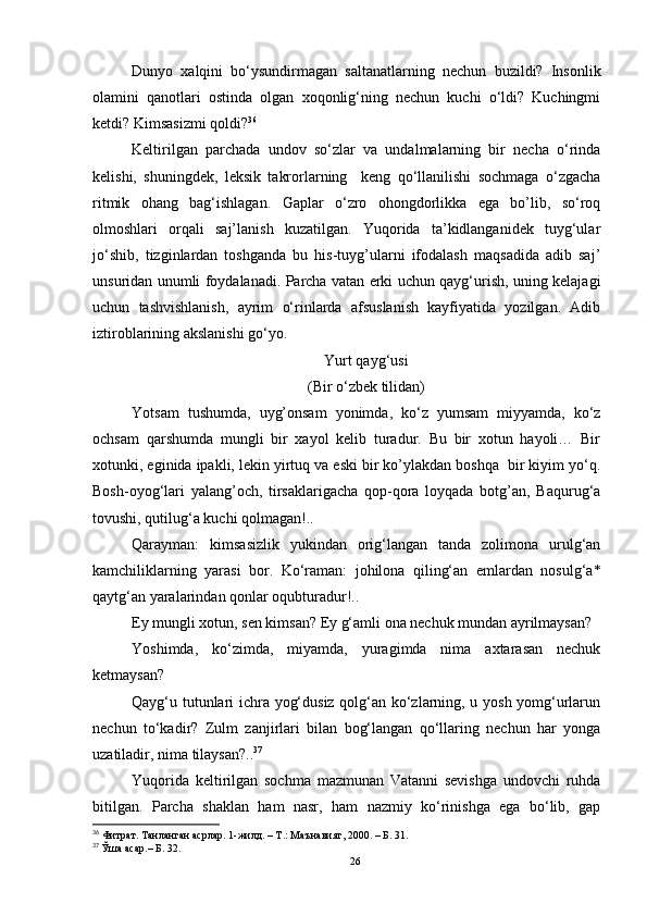 Dunyo   xalqini   bo‘ysundirmagan   saltanatlarning   nechun   buzildi?   Insonlik
olamini   qanotlari   ostinda   olgan   xoqonlig‘ning   nechun   kuchi   o‘ldi?   Kuchingmi
ketdi? Kimsasizmi qoldi? 36
 
Keltirilgan   parchada   undov   so‘zlar   va   undalmalarning   bir   necha   o‘rinda
kelishi,   shuningdek,   leksik   takrorlarning     keng   qo‘llanilishi   sochmaga   o‘zgacha
ritmik   ohang   bag‘ishlagan.   Gaplar   o‘zro   ohongdorlikka   ega   bo’lib,   so‘roq
olmoshlari   orqali   saj’lanish   kuzatilgan.   Yuqorida   ta’kidlanganidek   tuyg‘ular
jo‘shib,   tizginlardan   toshganda   bu   his-tuyg’ularni   ifodalash   maqsadida   adib   saj’
unsuridan unumli foydalanadi. Parcha vatan erki uchun qayg‘urish, uning kelajagi
uchun   tashvishlanish,   ayrim   o‘rinlarda   afsuslanish   kayfiyatida   yozilgan.   Adib
iztiroblarining akslanishi go‘yo.
Yurt qayg‘usi
(Bir o‘zbek tilidan)
Yotsam   tushumda,   uyg’onsam   yonimda,   ko‘z   yumsam   miyyamda,   ko‘z
ochsam   qarshumda   mungli   bir   xayol   kelib   turadur.   Bu   bir   xotun   hayoli…   Bir
xotunki, eginida ipakli, lekin yirtuq va eski bir ko’ylakdan boshqa  bir kiyim yo‘q.
Bosh-oyog‘lari   yalang’och,   tirsaklarigacha   qop-qora   loyqada   botg’an,   Baqurug‘a
tovushi, qutilug‘a kuchi qolmagan!..
Qarayman:   kimsasizlik   yukindan   orig‘langan   tanda   zolimona   urulg‘an
kamchiliklarning   yarasi   bor.   Ko‘raman:   johilona   qiling‘an   emlardan   nosulg‘a*
qaytg‘an yaralarindan qonlar oqubturadur!..
Ey mungli xotun, sen kimsan? Ey g‘amli ona nechuk mundan ayrilmaysan?
Yoshimda,   ko‘zimda,   miyamda,   yuragimda   nima   axtarasan   nechuk
ketmaysan?
Qayg‘u tutunlari ichra yog‘dusiz qolg‘an ko‘zlarning, u yosh yomg‘urlarun
nechun   to‘kadir?   Zulm   zanjirlari   bilan   bog‘langan   qo‘llaring   nechun   har   yonga
uzatiladir, nima tilaysan?.. 37
 
Yuqorida   keltirilgan   sochma   mazmunan   Vatanni   sevishga   undovchi   ruhda
bitilgan.   Parcha   shaklan   ham   nasr,   ham   nazmiy   ko‘rinishga   ega   bo‘lib,   gap
36
  Фитрат. Танланган асрлар. 1-жилд. – Т.: Маънавият, 2000. – Б. 31.
37
  Ўша асар.– Б. 32.
26 