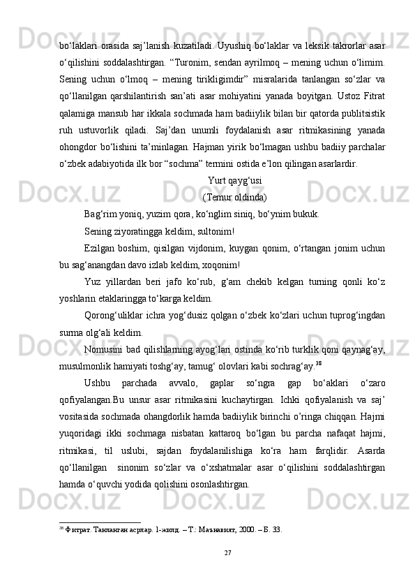 bo‘laklari  orasida  saj’lanish  kuzatiladi.  Uyushiq   bo‘laklar  va  leksik   takrorlar   asar
o‘qilishini  soddalashtirgan. “Turonim, sendan ayrilmoq – mening uchun o‘limim.
Sening   uchun   o‘lmoq   –   mening   tirikligimdir”   misralarida   tanlangan   so‘zlar   va
qo‘llanilgan   qarshilantirish   san’ati   asar   mohiyatini   yanada   boyitgan.   Ustoz   Fitrat
qalamiga mansub har ikkala sochmada ham badiiylik bilan bir qatorda publitsistik
ruh   ustuvorlik   qiladi.   Saj’dan   unumli   foydalanish   asar   ritmikasining   yanada
ohongdor  bo‘lishini  ta’minlagan. Hajman yirik bo‘lmagan ushbu badiiy parchalar
o‘zbek adabiyotida ilk bor “sochma” termini ostida e’lon qilingan asarlardir.
Yurt qayg‘usi
(Temur oldinda)                                                                                                                                
Bag‘rim yoniq, yuzim qora, ko‘nglim siniq, bo‘ynim bukuk.
Sening ziyoratingga keldim, sultonim!
Ezilgan   boshim,   qisilgan   vijdonim,   kuygan   qonim,   o‘rtangan   jonim   uchun
bu sag‘anangdan davo izlab keldim, xoqonim!
Yuz   yillardan   beri   jafo   ko‘rub,   g‘am   chekib   kelgan   turning   qonli   ko‘z
yoshlarin etaklaringga to‘karga keldim. 
Qorong‘uliklar ichra yog‘dusiz qolgan o‘zbek ko‘zlari uchun tuprog‘ingdan
surma olg‘ali keldim.
Nomusini bad qilishlarning ayog‘lari ostinda ko‘rib turklik qoni qaynag‘ay,
musulmonlik hamiyati toshg‘ay, tamug‘ olovlari kabi sochrag‘ay. 38
Ushbu   parchada   avvalo,   gaplar   so‘ngra   gap   bo‘aklari   o‘zaro
qofiyalangan.Bu   unsur   asar   ritmikasini   kuchaytirgan.   Ichki   qofiyalanish   va   saj’
vositasida sochmada ohangdorlik hamda badiiylik birinchi o’ringa chiqqan. Hajmi
yuqoridagi   ikki   sochmaga   nisbatan   kattaroq   bo‘lgan   bu   parcha   nafaqat   hajmi,
ritmikasi,   til   uslubi,   sajdan   foydalanilishiga   ko‘ra   ham   farqlidir.   Asarda
qo‘llanilgan     sinonim   so‘zlar   va   o‘xshatmalar   asar   o‘qilishini   soddalashtirgan
hamda o‘quvchi yodida qolishini osonlashtirgan. 
38
  Фитрат. Танланган асрлар. 1-жилд. – Т.: Маънавият, 2000. – Б . 33.
27 