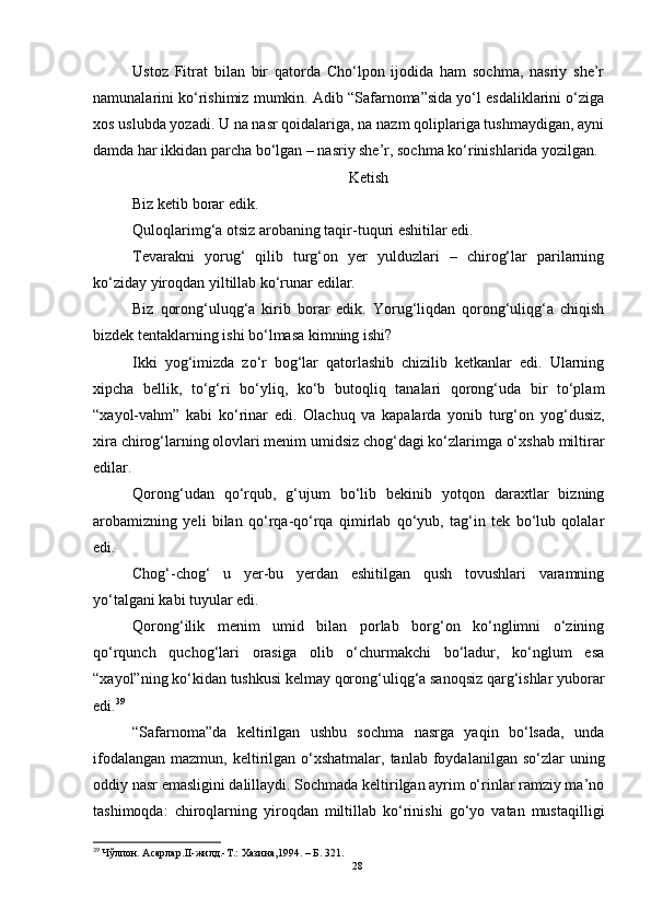 Ustoz   Fitrat   bilan   bir   qatorda   Cho‘lpon   ijodida   ham   sochma,   nasriy   she’r
namunalarini ko‘rishimiz mumkin. Adib “Safarnoma”sida yo‘l esdaliklarini o‘ziga
xos uslubda yozadi. U na nasr qoidalariga, na nazm qoliplariga tushmaydigan, ayni
damda har ikkidan parcha bo‘lgan – nasriy she’r, sochma ko‘rinishlarida yozilgan. 
Ketish
Biz ketib borar edik.
Quloqlarimg‘a otsiz arobaning taqir-tuquri eshitilar edi.
Tevarakni   yorug‘   qilib   turg‘on   yer   yulduzlari   –   chirog‘lar   parilarning
ko‘ziday yiroqdan yiltillab ko‘runar edilar.
Biz   qorong‘uluqg‘a   kirib   borar   edik.   Yorug‘liqdan   qorong‘uliqg‘a   chiqish
bizdek tentaklarning ishi bo‘lmasa kimning ishi?
Ikki   yog‘imizda   zo‘r   bog‘lar   qatorlashib   chizilib   ketkanlar   edi.   Ularning
xipcha   bellik,   to‘g‘ri   bo‘yliq,   ko‘b   butoqliq   tanalari   qorong‘uda   bir   to‘plam
“xayol-vahm”   kabi   ko‘rinar   edi.   Olachuq   va   kapalarda   yonib   turg‘on   yog‘dusiz,
xira chirog‘larning olovlari menim umidsiz chog‘dagi ko‘zlarimga o‘xshab miltirar
edilar.
Qorong‘udan   qo‘rqub,   g‘ujum   bo‘lib   bekinib   yotqon   daraxtlar   bizning
arobamizning   yeli   bilan   qo‘rqa-qo‘rqa   qimirlab   qo‘yub,   tag‘in   tek   bo‘lub   qolalar
edi.
Chog‘-chog‘   u   yer-bu   yerdan   eshitilgan   qush   tovushlari   varamning
yo‘talgani kabi tuyular edi.
Qorong‘ilik   menim   umid   bilan   porlab   borg‘on   ko‘nglimni   o‘zining
qo‘rqunch   quchog‘lari   orasiga   olib   o‘churmakchi   bo‘ladur,   ko‘nglum   esa
“xayol”ning ko‘kidan tushkusi kelmay qorong‘uliqg‘a sanoqsiz qarg‘ishlar yuborar
edi. 39
“Safarnoma”da   keltirilgan   ushbu   sochma   nasrga   yaqin   bo‘lsada,   unda
ifodalangan  mazmun,  keltirilgan  o‘xshatmalar,  tanlab  foydalanilgan so‘zlar   uning
oddiy nasr emasligini dalillaydi. Sochmada keltirilgan ayrim o‘rinlar ramziy ma’no
tashimoqda:   chiroqlarning   yiroqdan   miltillab   ko‘rinishi   go‘yo   vatan   mustaqilligi
39
  Чўлпон. Асарлар . II-жилд.-Т . : Хазина,1994.  –  Б. 321.  
28