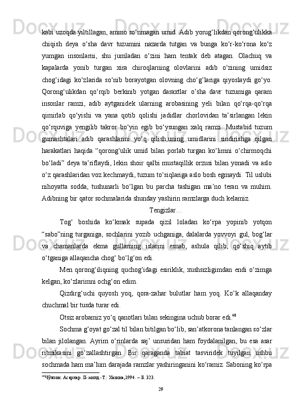 kabi uzoqda yiltillagan, ammo so‘nmagan umid. Adib yorug‘likdan qorong‘ulikka
chiqish   deya   o‘sha   davr   tuzumini   nazarda   tutgan   va   bunga   ko‘r-ko‘rona   ko‘z
yumgan   insonlarni,   shu   jumladan   o‘zini   ham   tentak   deb   atagan.   Olachuq   va
kapalarda   yonib   turgan   xira   chiroqlarning   olovlarini   adib   o‘zining   umidsiz
chog‘idagi   ko‘zlarida   so‘nib   borayotgan   olovning   cho‘g‘lariga   qiyoslaydi   go‘yo.
Qorong‘ulikdan   qo‘rqib   berkinib   yotgan   daraxtlar   o’sha   davr   tuzumiga   qaram
insonlar   ramzi,   adib   aytganidek   ularning   arobasining   yeli   bilan   qo‘rqa-qo‘rqa
qimirlab   qo‘yishi   va   yana   qotib   qolishi   jadidlar   chorlovidan   ta’sirlangan   lekin
qo‘rquviga   yengilib   takror   bo‘yin   egib   bo‘ysungan   xalq   ramzi.   Mustabid   tuzum
gumashtalari   adib   qarashlarini   yo‘q   qilish,uning   umidlarini   sindirishga   qilgan
harakatlari   haqida   “qorong‘ulik   umid   bilan   porlab   turgan   ko‘limni   o‘chirmoqchi
bo‘ladi” deya ta’riflaydi, lekin shoir qalbi mustaqillik orzusi  bilan yonadi  va aslo
o‘z qarashlaridan voz kechmaydi, tuzum to‘siqlariga aslo bosh egmaydi. Til uslubi
nihoyatta   sodda,   tushunarli   bo‘lgan   bu   parcha   tashigan   ma’no   teran   va   muhim.
Adibning bir qator sochmalarida shunday yashirin ramzlarga duch kelamiz. 
Tengizlar…
Tog‘   boshida   ko‘kmak   supada   qizil   loladan   ko‘rpa   yopinib   yotqon
“sabo”ning   turganiga,   sochlarini   yozib   uchganiga,   dalalarda   yovvoyi   gul,   bog‘lar
va   chamanlarda   ekma   gullarning   islarini   esnab,   ashula   qilib,   qo‘shiq   aytib
o‘tganiga allaqancha chog‘ bo‘lg‘on edi.
Men   qorong‘iliqning   quchog‘idagi   esiriklik,   xushsizligimdan   endi   o‘zimga
kelgan, ko‘zlarimni ochg‘on edim.
Qizdirg‘uchi   quyosh   yoq,   qora-zahar   bulutlar   ham   yoq.   Ko‘k   allaqanday
chuchmal bir tusda turar edi.
Otsiz arobamiz yo‘q qanotlari bilan sekingina uchub borar edi. 40
Sochma g‘oyat go‘zal til bilan bitilgan bo‘lib, san’atkorona tanlangan so‘zlar
bilan   jilolangan.   Ayrim   o‘rinlarda   saj’   unsuridan   ham   foydalanilgan,   bu   esa   asar
ritmikasini   go‘zallashtirgan.   Bir   qaraganda   tabiat   tasviridek   tuyilgan   ushbu
sochmada ham ma’lum darajada ramzlar yashiringanini ko‘ramiz. Saboning ko‘rpa
40
Чўлпон. Асарлар. II-жилд.-Т.: Хазина,1994.  – Б.  323.  
29 