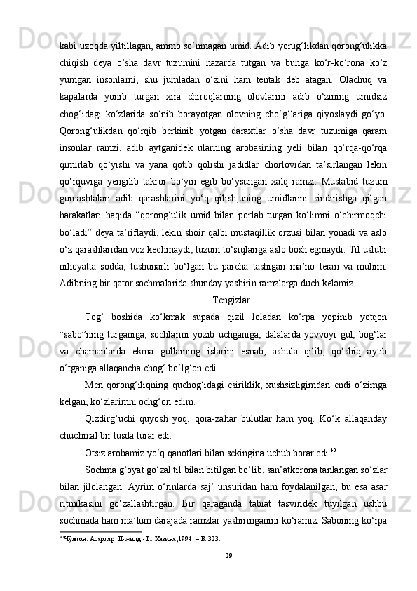 kabi uzoqda yiltillagan, ammo so‘nmagan umid. Adib yorug‘likdan qorong‘ulikka
chiqish   deya   o‘sha   davr   tuzumini   nazarda   tutgan   va   bunga   ko‘r-ko‘rona   ko‘z
yumgan   insonlarni,   shu   jumladan   o‘zini   ham   tentak   deb   atagan.   Olachuq   va
kapalarda   yonib   turgan   xira   chiroqlarning   olovlarini   adib   o‘zining   umidsiz
chog‘idagi   ko‘zlarida   so‘nib   borayotgan   olovning   cho‘g‘lariga   qiyoslaydi   go‘yo.
Qorong‘ulikdan   qo‘rqib   berkinib   yotgan   daraxtlar   o’sha   davr   tuzumiga   qaram
insonlar   ramzi,   adib   aytganidek   ularning   arobasining   yeli   bilan   qo‘rqa-qo‘rqa
qimirlab   qo‘yishi   va   yana   qotib   qolishi   jadidlar   chorlovidan   ta’sirlangan   lekin
qo‘rquviga   yengilib   takror   bo‘yin   egib   bo‘ysungan   xalq   ramzi.   Mustabid   tuzum
gumashtalari   adib   qarashlarini   yo‘q   qilish,uning   umidlarini   sindirishga   qilgan
harakatlari   haqida   “qorong‘ulik   umid   bilan   porlab   turgan   ko‘limni   o‘chirmoqchi
bo‘ladi” deya ta’riflaydi, lekin shoir qalbi mustaqillik orzusi  bilan yonadi  va aslo
o‘z qarashlaridan voz kechmaydi, tuzum to‘siqlariga aslo bosh egmaydi. Til uslubi
nihoyatta   sodda,   tushunarli   bo‘lgan   bu   parcha   tashigan   ma’no   teran   va   muhim.
Adibning bir qator sochmalarida shunday yashirin ramzlarga duch kelamiz. 
Tengizlar…
Tog‘   boshida   ko‘kmak   supada   qizil   loladan   ko‘rpa   yopinib   yotqon
“sabo”ning   turganiga,   sochlarini   yozib   uchganiga,   dalalarda   yovvoyi   gul,   bog‘lar
va   chamanlarda   ekma   gullarning   islarini   esnab,   ashula   qilib,   qo‘shiq   aytib
o‘tganiga allaqancha chog‘ bo‘lg‘on edi.
Men   qorong‘iliqning   quchog‘idagi   esiriklik,   xushsizligimdan   endi   o‘zimga
kelgan, ko‘zlarimni ochg‘on edim.
Qizdirg‘uchi   quyosh   yoq,   qora-zahar   bulutlar   ham   yoq.   Ko‘k   allaqanday
chuchmal bir tusda turar edi.
Otsiz arobamiz yo‘q qanotlari bilan sekingina uchub borar edi. 40
Sochma g‘oyat go‘zal til bilan bitilgan bo‘lib, san’atkorona tanlangan so‘zlar
bilan   jilolangan.   Ayrim   o‘rinlarda   saj’   unsuridan   ham   foydalanilgan,   bu   esa   asar
ritmikasini   go‘zallashtirgan.   Bir   qaraganda   tabiat   tasviridek   tuyilgan   ushbu
sochmada ham ma’lum darajada ramzlar yashiringanini ko‘ramiz. Saboning ko‘rpa
40
Чўлпон. Асарлар. II-жилд.-Т.: Хазина,1994.  – Б.  323.  
29