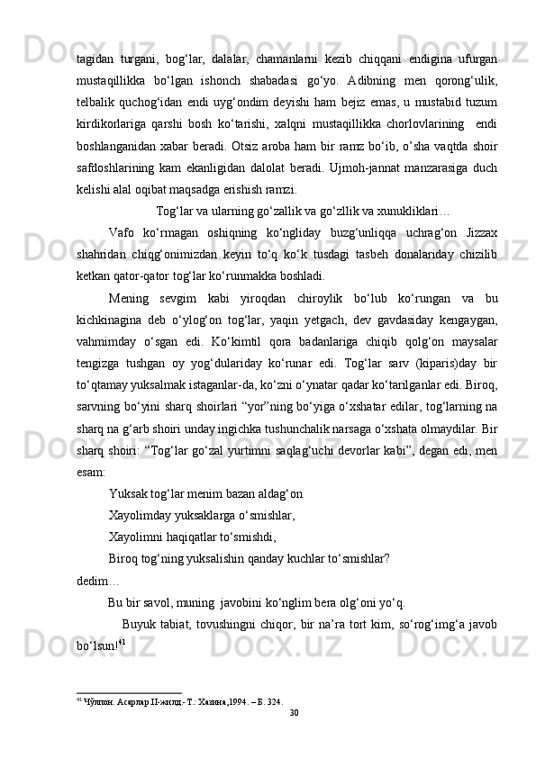 tagidan   turgani,   bog‘lar,   dalalar,   chamanlarni   kezib   chiqqani   endigina   ufurgan
mustaqillikka   bo‘lgan   ishonch   shabadasi   go‘yo.   Adibning   men   qorong‘ulik,
telbalik   quchog‘idan   endi   uyg‘ondim   deyishi   ham   bejiz   emas,   u   mustabid   tuzum
kirdikorlariga   qarshi   bosh   ko‘tarishi,   xalqni   mustaqillikka   chorlovlarining     endi
boshlanganidan xabar  beradi. Otsiz aroba ham  bir  ramz bo‘ib, o’sha vaqtda shoir
safdoshlarining   kam   ekanligidan   dalolat   beradi.   Ujmoh-jannat   manzarasiga   duch
kelishi alal oqibat maqsadga erishish ramzi.
Tog‘lar va ularning go‘zallik va go‘zllik va xunukliklari…
Vafo   ko‘rmagan   oshiqning   ko‘ngliday   buzg‘unliqqa   uchrag‘on   Jizzax
shahridan   chiqg‘onimizdan   keyin   to‘q   ko‘k   tusdagi   tasbeh   donalariday   chizilib
ketkan qator-qator tog‘lar ko‘runmakka boshladi.
Mening   sevgim   kabi   yiroqdan   chiroylik   bo‘lub   ko‘rungan   va   bu
kichkinagina   deb   o‘ylog‘on   tog‘lar,   yaqin   yetgach,   dev   gavdasiday   kengaygan,
vahmimday   o‘sgan   edi.   Ko‘kimtil   qora   badanlariga   chiqib   qolg‘on   maysalar
tengizga   tushgan   oy   yog‘dulariday   ko‘runar   edi.   Tog‘lar   sarv   (kiparis)day   bir
to‘qtamay yuksalmak istaganlar-da, ko‘zni o‘ynatar qadar ko‘tarilganlar edi. Biroq,
sarvning bo‘yini sharq shoirlari “yor”ning bo‘yiga o‘xshatar edilar, tog‘larning na
sharq na g‘arb shoiri unday ingichka tushunchalik narsaga o‘xshata olmaydilar. Bir
sharq shoiri: “Tog‘lar go‘zal  yurtimni saqlag‘uchi devorlar kabi”, degan edi, men
esam:
Yuksak tog‘lar menim bazan aldag‘on
Xayolimday yuksaklarga o‘smishlar,
Xayolimni haqiqatlar to‘smishdi, 
Biroq tog‘ning yuksalishin qanday kuchlar to‘smishlar?
dedim…
          Bu bir savol, muning  javobini ko‘nglim bera olg‘oni yo‘q.
                    Buyuk   tabiat,   tovushingni   chiqor,   bir   na’ra   tort   kim,   so‘rog‘img‘a   javob
bo‘lsun! 41
41
  Чўлпон. Асарлар.II-жилд.-Т.: Хазина,1994.  – Б.  324.
30 