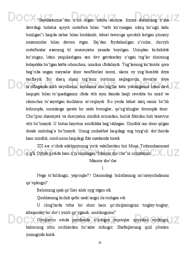 “Sayohatnoma”dan   o‘rin   olgan   ushbu   sochma   Jizzax   shahrining   o‘sha
davrdagi   holatini   ajoyib   metafora   bilan   “vafo   ko‘rmagan   oshiq   ko‘ngli   kabi
buzilgan”i   haqida   xabar   bilan   boshlanib,   tabiat   tasviriga   qorishib   kelgan   ijtimoiy
muammolar   bilan   davom   etgan.   Saj’dan   foydalanilgan   o‘rinlar,   chiroyli
metaforalar   asarning   til   xususiyatni   yanada   boyitgan.   Uzoqdan   kichikdek
ko‘ringan,   lekin   yaqinlashgani   sari   dev   gavdasiday   o‘sgan   tog‘lar   shoirning
kelajakka bo‘lgan katta ishonchini, umidini ifodalaydi. Tog‘larning ko‘kimtir qora
bag‘rida   ungan   maysalar   shoir   tarafdorlari   ramzi,   ularni   oy   yog‘dusidek   deya
tariflaydi.   Bir   sharq   shoiri   tog‘larni   yurtimni   saqlaguvchi   devorlar   deya
ta’riflaganda   adib   xayollarini,   orzularini   shu   tog‘lar   kabi   yuksalganini   lekin   davr
haqiqati   bilan   to‘qnashganini   ifoda   etib   ayni   damda   haqli   ravishta   bu   umid   va
ishonchni   to‘sayotgan   kuchlarni   so‘roqlaydi.   Bu   yerda   tabiat   xalq   ramzi   bo‘lib
kelmoqda,   insonlarga   qarata   bir   sado   beringlar,   qo‘zg‘alinglar   demoqda   shoir.
Cho‘lpon shaxsiyati va sheriyatini ozodlik orzusidan, hurlik fikridan holi tasavvur
etib bo‘lmaydi. U butun hayotini ozodlikka bag‘ishlagan. Ozodlik uni shoir qilgan
desak   mubolag‘a   bo‘lmaydi.   Uning   muhabbat   haqidagi   eng   tuyg‘uli   she’rlarida
ham ozodlik, ozod inson haqidagi fikr markazda turadi.
XX   asr   o‘zbek   adabiyotining   yirik   vakillaridan   biri   Muso   Toshmuhammad
o‘g‘li Oybek ijodida ham o ‘ zi nomlagan “Mansur she’rlar”ni uchratamiz:
Mansur she’rlar
1.
Nega   to‘kildingiz,   yaproqlar?!   Osmondagi   bulutlarning   xo‘mrayishidanmi
qo‘rqdingiz?
Bahorning ipak qo‘llari silab uyg‘otgan edi.
Qushlarning kichik qalbi nash’angiz ila toshgan edi.
U   chog‘larda   telba   bir   shoir   ham   qo‘shiqlaringizni   tinglay-tinglay,
allaqanday bir she’r yozib qo‘ygandi, unutdingizmi?
Oyoqlarim   ostida   parokanda   o‘sishgan   yaproqlar   quyoshni   emdingiz,
bahorning   oltin   sochlaridan   bo‘salar   oldingiz.   Shafaqlarning   qizil   jilvalari
yuzingizda kuldi.
31 