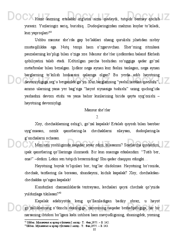 Hozir   kuzning   ertalabki   izg‘irini   sizni   quvlaydi,   tutqich   bermay   qochib
yurasiz.   Yuzlaringiz   sariq,   burishiq…Dudoqlaringizdan   mahzun   kuylar   to‘kiladi,
kuz yaproqlari! 42
Ushbu   mansur   she’rda   gap   bo‘laklari   ohang   qurulishi   jihatidan   nisbiy
mustaqillikka   ega.   Nutq   tempi   ham   o‘zgaruvchan.   Sher’rning   ritmikasi
pauzalarning ko‘pligi bilan o‘ziga xos. Mansur she’rlar ijodkordan baland fikrlash
qobiliyatini   talab   etadi.   Keltirilgan   parcha   boshidan   so‘nggiga   qadar   go‘zal
metaforalar   bilan   bezalgan.   Ijidkor   nega   aynan   kuz   faslini   tanlagan,   nega   aynan
barglarning   to‘kilish   hodisasini   qalamga   olgan?   Bu   yerda   adib   hayotning
davomiyligiga urg‘u bergandek go‘yo. Kuz barglarining “yashil taxtdan quvilishi”,
ammo   ularning   yana   yer   bag‘riga   “hayot   siynasiga   tushishi”   uning   quchog‘ida
yashashni   davom   etishi   va   yana   bahor   kunlarining   birida   qayta   uyg‘onishi   –
hayotning davomiyligi.
Mansur she’rlar
2.
Xoy,   chechaklarning   oshig‘i,   go‘zal   kapalak!   Ertalab   quyosh   bilan   barobar
uyg‘onasan,   nozik   qanotlaring-la   chechaklarni   silaysan,   dudoqlaring-la
g‘unchalarni ochasan.
Men seni yoshligimda naqadar sevar edim, bilasanmi? Soatlarcha quvlardim,
ipak   qanotlaring   qo‘llarimga   ilinmasdi.   Bir   kun   onamga   erkalandim:   “Tutib   ber,
ona!” –dedim. Lekin sen tutqich berarmiding! Shu qadar chaqqon edingki…
Hayotning   buyuk   to‘lqinlari   bor,   tog‘lar   chidolmas.   Hayotning   bo‘ronida,
chechak,   taxtlaring   ila   borasan,   shundaymi,   kichik   kapalak?   Xoy,   chechakdan-
chechakka qo‘ngan kapalak!
Kunduzlari   chamanliklarda   tentraysan,   kechalari   qaysi   chechak   qo‘ynida
yulduzlaga tikilasan? 43
Kapalak   adabiyotda   keng   qo‘llaniladigan   badiiy   obraz,   u   hayot
go‘zalliklarining o‘tkinchi ekanligiga, zamonning naqadar beshafqatligiga, har bir
narsaning ibtidosi bo‘lgani kabi intihosi ham mavjudligining, shuningdek, yorning
42
  Ойбек. Мукаммал асарлар тўплами.I жилд.- Т.: Фан,1975.  – Б.  142.
43
Ойбек. Мукаммал асарлар тўплами.I жилд.- Т.: Фан,1975.  – Б.  14 3 . 
32 