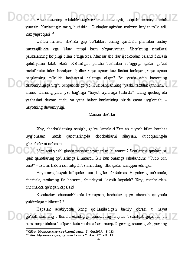 Hozir   kuzning   ertalabki   izg‘irini   sizni   quvlaydi,   tutqich   bermay   qochib
yurasiz.   Yuzlaringiz   sariq,   burishiq…Dudoqlaringizdan   mahzun   kuylar   to‘kiladi,
kuz yaproqlari! 42
Ushbu   mansur   she’rda   gap   bo‘laklari   ohang   qurulishi   jihatidan   nisbiy
mustaqillikka   ega.   Nutq   tempi   ham   o‘zgaruvchan.   Sher’rning   ritmikasi
pauzalarning ko‘pligi bilan o‘ziga xos. Mansur she’rlar ijodkordan baland fikrlash
qobiliyatini   talab   etadi.   Keltirilgan   parcha   boshidan   so‘nggiga   qadar   go‘zal
metaforalar   bilan   bezalgan.   Ijidkor   nega   aynan   kuz   faslini   tanlagan,   nega   aynan
barglarning   to‘kilish   hodisasini   qalamga   olgan?   Bu   yerda   adib   hayotning
davomiyligiga urg‘u bergandek go‘yo. Kuz barglarining “yashil taxtdan quvilishi”,
ammo   ularning   yana   yer   bag‘riga   “hayot   siynasiga   tushishi”   uning   quchog‘ida
yashashni   davom   etishi   va   yana   bahor   kunlarining   birida   qayta   uyg‘onishi   –
hayotning davomiyligi.
Mansur she’rlar
2.
Xoy,   chechaklarning   oshig‘i,   go‘zal   kapalak!   Ertalab   quyosh   bilan   barobar
uyg‘onasan,   nozik   qanotlaring-la   chechaklarni   silaysan,   dudoqlaring-la
g‘unchalarni ochasan.
Men seni yoshligimda naqadar sevar edim, bilasanmi? Soatlarcha quvlardim,
ipak   qanotlaring   qo‘llarimga   ilinmasdi.   Bir   kun   onamga   erkalandim:   “Tutib   ber,
ona!” –dedim. Lekin sen tutqich berarmiding! Shu qadar chaqqon edingki…
Hayotning   buyuk   to‘lqinlari   bor,   tog‘lar   chidolmas.   Hayotning   bo‘ronida,
chechak,   taxtlaring   ila   borasan,   shundaymi,   kichik   kapalak?   Xoy,   chechakdan-
chechakka qo‘ngan kapalak!
Kunduzlari   chamanliklarda   tentraysan,   kechalari   qaysi   chechak   qo‘ynida
yulduzlaga tikilasan? 43
Kapalak   adabiyotda   keng   qo‘llaniladigan   badiiy   obraz,   u   hayot
go‘zalliklarining o‘tkinchi ekanligiga, zamonning naqadar beshafqatligiga, har bir
narsaning ibtidosi bo‘lgani kabi intihosi ham mavjudligining, shuningdek, yorning
42
  Ойбек. Мукаммал асарлар тўплами.I жилд.- Т.: Фан,1975.  – Б.  142.
43
Ойбек. Мукаммал асарлар тўплами.I жилд.- Т.: Фан,1975.  – Б.  14 3 . 
32
