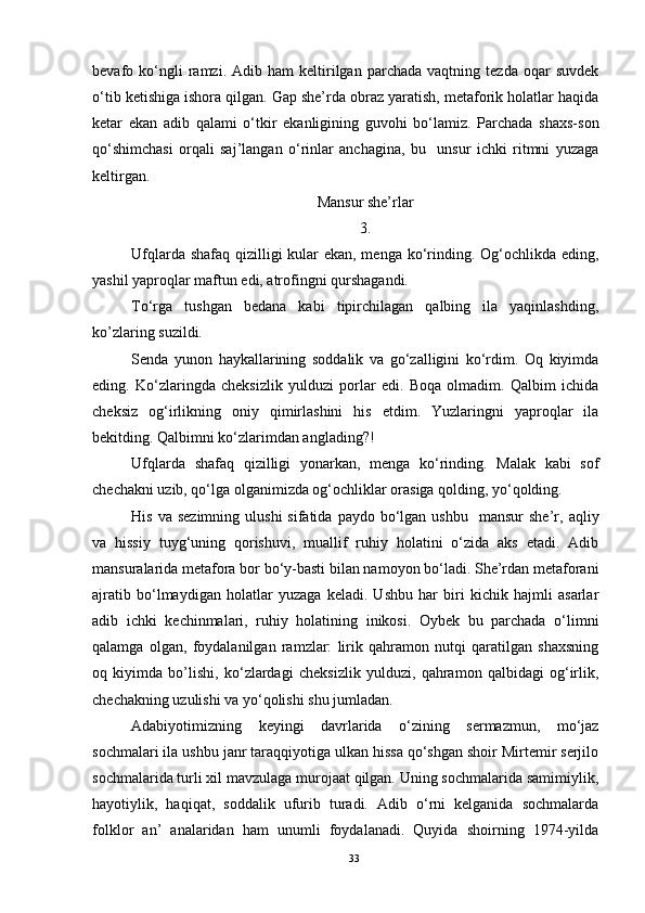 bevafo  ko‘ngli   ramzi.  Adib   ham   keltirilgan  parchada   vaqtning   tezda   oqar   suvdek
o‘tib ketishiga ishora qilgan. Gap she’rda obraz yaratish, metaforik holatlar haqida
ketar   ekan   adib   qalami   o‘tkir   ekanligining   guvohi   bo‘lamiz.   Parchada   shaxs-son
qo‘shimchasi   orqali   saj’langan   o‘rinlar   anchagina,   bu     unsur   ichki   ritmni   yuzaga
keltirgan. 
Mansur she’rlar
3.
Ufqlarda shafaq qizilligi  kular  ekan, menga ko‘rinding. Og‘ochlikda eding,
yashil yaproqlar maftun edi, atrofingni qurshagandi.
To‘rga   tushgan   bedana   kabi   tipirchilagan   qalbing   ila   yaqinlashding,
ko’zlaring suzildi. 
Senda   yunon   haykallarining   soddalik   va   go‘zalligini   ko‘rdim.   Oq   kiyimda
eding.   Ko‘zlaringda   cheksizlik   yulduzi   porlar   edi.   Boqa   olmadim.   Qalbim   ichida
cheksiz   og‘irlikning   oniy   qimirlashini   his   etdim.   Yuzlaringni   yaproqlar   ila
bekitding. Qalbimni ko‘zlarimdan anglading?!
Ufqlarda   shafaq   qizilligi   yonarkan,   menga   ko‘rinding.   Malak   kabi   sof
chechakni uzib, qo‘lga olganimizda og‘ochliklar orasiga qolding, yo‘qolding. 
His  va  sezimning  ulushi  sifatida   paydo  bo‘lgan  ushbu     mansur  she’r,  aqliy
va   hissiy   tuyg‘uning   qorishuvi,   muallif   ruhiy   holatini   o‘zida   aks   etadi.   Adib
mansuralarida metafora bor bo‘y-basti bilan namoyon bo‘ladi. She’rdan metaforani
ajratib   bo‘lmaydigan   holatlar   yuzaga   keladi.   Ushbu   har   biri   kichik   hajmli   asarlar
adib   ichki   kechinmalari,   ruhiy   holatining   inikosi.   Oybek   bu   parchada   o‘limni
qalamga   olgan,   foydalanilgan   ramzlar:   lirik   qahramon   nutqi   qaratilgan   shaxsning
oq   kiyimda   bo’lishi,   ko‘zlardagi   cheksizlik   yulduzi,   qahramon   qalbidagi   og‘irlik,
chechakning uzulishi va yo‘qolishi shu jumladan.
Adabiyotimizning   keyingi   davrlarida   o‘zining   sermazmun,   mo‘jaz
sochmalari ila ushbu janr taraqqiyotiga ulkan hissa qo‘shgan shoir Mirtemir serjilo
sochmalarida turli xil mavzulaga murojaat qilgan. Uning sochmalarida samimiylik,
hayotiylik,   haqiqat,   soddalik   ufurib   turadi.   Adib   o‘rni   kelganida   sochmalarda
folklor   an’   analaridan   ham   unumli   foydalanadi.   Quyida   shoirning   1974-yilda
33 