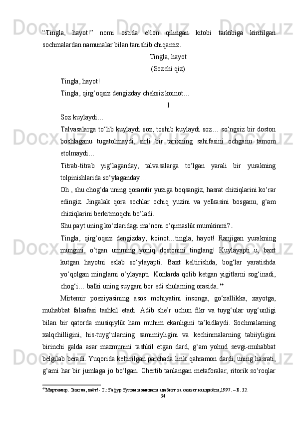 “Tingla,   hayot!”   nomi   ostida   e’lon   qilingan   kitobi   tarkibiga   kiritilgan
sochmalardan namunalar bilan tanishib chiqamiz.
Tingla, hayot
(Sozchi qiz)
Tingla, hayot!
Tingla, qirg‘oqsiz dengizday cheksiz koinot… 
I
Soz kuylaydi…
Talvasalarga to‘lib kuylaydi soz; toshib kuylaydi soz… so‘ngsiz bir doston
boshlaganu   tugatolmaydi,   sirli   bir   tarixning   sahifasini   ochganu   tamom
etolmaydi…
Titrab-titrab   yig‘laganday,   talvasalarga   to‘lgan   yarali   bir   yurakning
tolpinishlarida so‘ylaganday…
Oh , shu chog‘da uning qoramtir yuziga boqsangiz, hasrat chiziqlarini ko‘rar
edingiz.   Jingalak   qora   sochlar   ochiq   yuzini   va   yelkasini   bosganu,   g‘am
chiziqlarini berkitmoqchi bo‘ladi.
Shu payt uning ko‘zlaridagi ma’noni o‘qimaslik mumkinmi?..
Tingla,   qirg‘oqsiz   dengizday,   koinot…tingla,   hayot!   Ranjigan   yurakning
mungini,   o‘tgan   umrning   yoniq   dostonini   tinglang!   Kuylayapti   u,   baxt
kutgan   hayotni   eslab   so‘ylayapti.   Baxt   keltirishda,   bog‘lar   yaratishda
yo‘qolgan  minglarni   o‘ylayapti.   Konlarda  qolib  ketgan   yigitlarni   sog‘inadi,
chog‘i… balki uning suygani bor edi shularning orasida.. 44
Mirtemir   poeziyasining   asos   mohiyatini   insonga,   go‘zallikka,   xayotga,
muhabbat   falsafasi   tashkil   etadi.   Adib   she’r   uchun   fikr   va   tuyg‘ular   uyg‘unligi
bilan   bir   qatorda   musiqiylik   ham   muhim   ekanligini   ta’kidlaydi.   Sochmalarning
xalqchilligini,   his-tuyg‘ularning   samimiyligini   va   kechinmalarning   tabiiyligini
birinchi   galda   asar   mazmunini   tashkil   etgan   dard,   g‘am   yohud   sevgi-muhabbat
belgilab beradi. Yuqorida keltirilgan parchada lirik qahramon dardi, uning hasrati,
g‘ami  har  bir  jumlaga  jo bo‘lgan. Chertib tanlangan  metaforalar, ritorik so‘roqlar
44
Миртемир. Тингла, ҳаёт!- Т . : Ғaфур Ғулом номидаги адабиёт ва саньат нашриёти,1997.  – Б.  32 .
34 