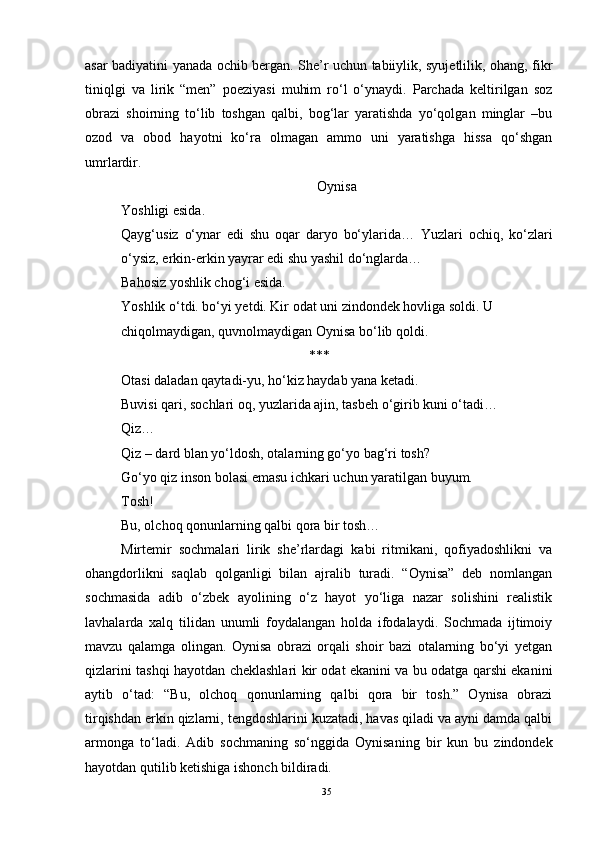 asar badiyatini yanada ochib bergan. She’r uchun tabiiylik, syujetlilik, ohang, fikr
tiniqlgi   va   lirik   “men”   poeziyasi   muhim   ro‘l   o‘ynaydi.   Parchada   keltirilgan   soz
obrazi   shoirning   to‘lib   toshgan   qalbi,   bog‘lar   yaratishda   yo‘qolgan   minglar   –bu
ozod   va   obod   hayotni   ko‘ra   olmagan   ammo   uni   yaratishga   hissa   qo‘shgan
umrlardir.
Oynisa
Yoshligi esida.
Qayg‘usiz   o‘ynar   edi   shu   oqar   daryo   bo‘ylarida…   Yuzlari   ochiq,   ko‘zlari
o‘ysiz, erkin-erkin yayrar edi shu yashil do‘nglarda…
Bahosiz yoshlik chog‘i esida.
Yoshlik o‘tdi. bo‘yi yetdi. Kir odat uni zindondek hovliga soldi. U 
chiqolmaydigan, quvnolmaydigan Oynisa bo‘lib qoldi.
***
Otasi daladan qaytadi-yu, ho‘kiz haydab yana ketadi.
Buvisi qari, sochlari oq, yuzlarida ajin, tasbeh o‘girib kuni o‘tadi…
Qiz…
Qiz – dard blan yo‘ldosh, otalarning go‘yo bag‘ri tosh?
Go‘yo qiz inson bolasi emasu ichkari uchun yaratilgan buyum.
Tosh!
Bu, olchoq qonunlarning qalbi qora bir tosh…
Mirtemir   sochmalari   lirik   she’rlardagi   kabi   ritmikani,   qofiyadoshlikni   va
ohangdorlikni   saqlab   qolganligi   bilan   ajralib   turadi.   “Oynisa”   deb   nomlangan
sochmasida   adib   o‘zbek   ayolining   o‘z   hayot   yo‘liga   nazar   solishini   realistik
lavhalarda   xalq   tilidan   unumli   foydalangan   holda   ifodalaydi.   Sochmada   ijtimoiy
mavzu   qalamga   olingan.   Oynisa   obrazi   orqali   shoir   bazi   otalarning   bo‘yi   yetgan
qizlarini tashqi hayotdan cheklashlari kir odat ekanini va bu odatga qarshi ekanini
aytib   o‘tad:   “Bu,   olchoq   qonunlarning   qalbi   qora   bir   tosh.”   Oynisa   obrazi
tirqishdan erkin qizlarni, tengdoshlarini kuzatadi, havas qiladi va ayni damda qalbi
armonga   to‘ladi.   Adib   sochmaning   so‘nggida   Oynisaning   bir   kun   bu   zindondek
hayotdan qutilib ketishiga ishonch bildiradi.
35