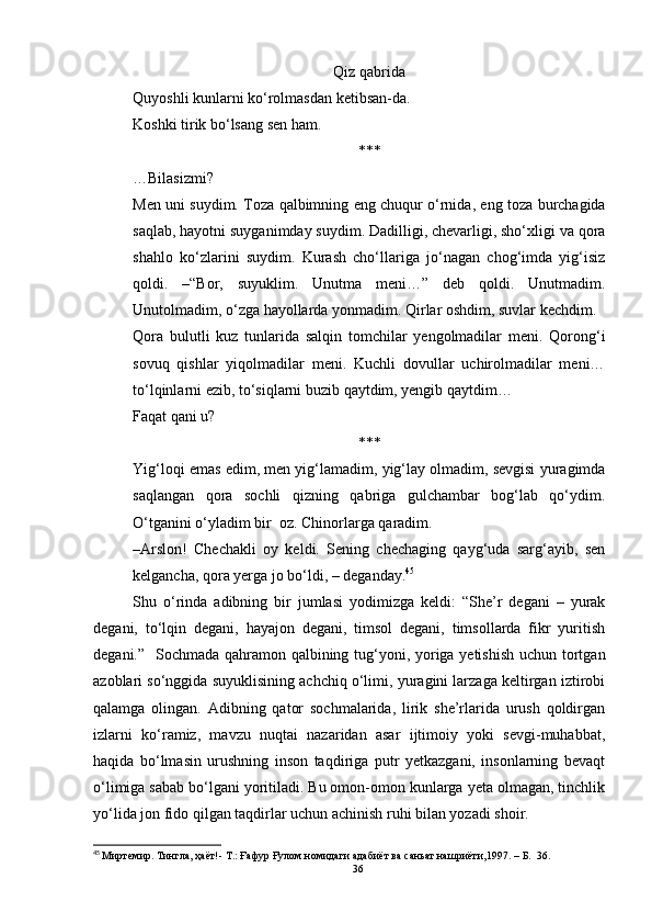 Qiz qabrida
Quyoshli kunlarni ko‘rolmasdan ketibsan-da.
Koshki tirik bo‘lsang sen ham.
***
…Bilasizmi?
Men uni suydim. Toza qalbimning eng chuqur o‘rnida, eng toza burchagida
saqlab, hayotni suyganimday suydim. Dadilligi, chevarligi, sho‘xligi va qora
shahlo   ko‘zlarini   suydim.   Kurash   cho‘llariga   jo‘nagan   chog‘imda   yig‘isiz
qoldi.   –“Bor,   suyuklim.   Unutma   meni…”   deb   qoldi.   Unutmadim.
Unutolmadim, o‘zga hayollarda yonmadim. Qirlar oshdim, suvlar kechdim.
Qora   bulutli   kuz   tunlarida   salqin   tomchilar   yengolmadilar   meni.   Qorong‘i
sovuq   qishlar   yiqolmadilar   meni.   Kuchli   dovullar   uchirolmadilar   meni…
to‘lqinlarni ezib, to‘siqlarni buzib qaytdim, yengib qaytdim…
Faqat qani u?
***
Yig‘loqi emas edim, men yig‘lamadim, yig‘lay olmadim, sevgisi yuragimda
saqlangan   qora   sochli   qizning   qabriga   gulchambar   bog‘lab   qo‘ydim.
O‘tganini o‘yladim bir  oz. Chinorlarga qaradim.
–Arslon!   Chechakli   oy   keldi.   Sening   chechaging   qayg‘uda   sarg‘ayib,   sen
kelgancha, qora yerga jo bo‘ldi, – deganday. 45
Shu   o‘rinda   adibning   bir   jumlasi   yodimizga   keldi:   “She’r   degani   –   yurak
degani,   to‘lqin   degani,   hayajon   degani,   timsol   degani,   timsollarda   fikr   yuritish
degani.”   Sochmada qahramon qalbining tug‘yoni, yoriga yetishish  uchun tortgan
azoblari so‘nggida suyuklisining achchiq o‘limi, yuragini larzaga keltirgan iztirobi
qalamga   olingan.   Adibning   qator   sochmalarida,   lirik   she’rlarida   urush   qoldirgan
izlarni   ko‘ramiz,   mavzu   nuqtai   nazaridan   asar   ijtimoiy   yoki   sevgi-muhabbat,
haqida   bo‘lmasin   urushning   inson   taqdiriga   putr   yetkazgani,   insonlarning   bevaqt
o‘limiga sabab bo‘lgani yoritiladi. Bu omon-omon kunlarga yeta olmagan, tinchlik
yo‘lida jon fido qilgan taqdirlar uchun achinish ruhi bilan yozadi shoir.
45
  Миртемир. Тингла, ҳаёт!- Т.: Ғaфур Ғулом номидаги адабиёт ва саньат нашриёти,1997.  – Б.   36.
36 