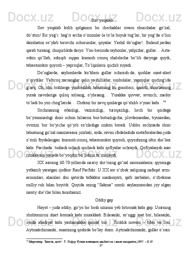 Suv yoqalab…
Suv   yoqalab   kelib   qolganim   bu   chechaklar   uvasu   shunchalar   go‘zal,
do‘stim! Bir yog‘i: bag‘ri archa o‘rmonlar-la to‘la buyuk tog‘lar, bir yog‘da o‘lim
daxshatini  so‘ylab turuvchi  uchurumlar, qoyalar. Yashil  do‘nglar!.. Baland jardan
qarab tursang, chuqurlikda daryo. Yon-berimda rayhonlar, yalpizlar, gullar… Asta-
sekin   qo‘llab,   oshiqib   oqqan   kumush   irmoq   shalolacha   bo‘lib   daryoga   quydi,
tabassumkor quyosh – yaproqlar, To‘lqinlarni quchib suyadi…
Do‘nglarda,   sayhonlarda   ko‘klam   gullar   ochmish-da,   qushlar   mast-alast
o‘qiydilar. Yaltiroq xarsanglar qalin yashilliklar, sunbulalar, yaproqlar quchog‘ida
g‘arq.   Oh,   shu   toshlarga   yonboshlab   tabiatning   bu   gunohsiz,   qanotli   shoirlarning
yurak   navolariga   quloq   solsang,   o‘ylasang…   Yurakka   quvvat,   sevinch,   mador
to‘ladi bu yoz chog‘larida… Cheksiz bir zavq qonlarga qo‘shilib o‘ynar kabi… 46
Sochmaning   erkinligi,   vaznsizligi,   turoqsizligi,   hech   bir   qoidaga
bo‘ysunmasligi   shoir   uchun   hilsarini   bus-butunligicha,   jilovlamasdan,   tiymasdan,
ovozini   bor   bo‘yicha   qo‘yib   so‘zlashga   imkon   beradi.   Ushbu   sochmada   shoir
tabiatning go‘zal manzarasini jozibali, soda, ravon ifodalashda metaforalardan juda
o‘rinli foydalangan: kumush irmoq, tabassumkor quyosh, quyoshning oltin shu’lasi
kabi. Parchada   tushadi-uchadi-quchadi kabi qofiyalar uchraydi. Qofiyalanish asar
ritmikasini yanada bo‘yoqdor bo‘lishini ta’minlaydi. 
XX   asrning   60-70-yillarida   nasriy   she’rning   go‘zal   namunalarini   qiyomiga
yetkazib yaratgan ijodkor Rauf Parfidir. U XX asr o‘zbek xalqining nafaqat orzu-
armonlari,   alamlari   shu   qatorda   tafakkur   madaniyati,   qalb   zarbalari,   o‘zbekona
milliy   ruh   bilan   boyitdi.   Quyida   uning   “Sakina”   nomli   saylanmasidan   joy   olgan
nasriy she’rlar bilan tanishamiz.
Oddiy gap
Hayot – juda oddiy, go‘yo bir bosh uzumni yeb bitirmak kabi gap. Umrning
shohtomirini   shart   kesmak   kabi   murakkab.   Bilasanki,   so‘nggi   soat   bor,   bilasanki,
senda   abadiyat   kabi   yashamakka   qanoat   bor…   Tiriklik   mevasi   –   Men   va   Sen.
Aytmakchimanki, onamning qoshida bo‘lay doim. Aytmakchimanki, gullar o‘ssin.
46
  Миртемир. Тингла, ҳаёт!- Т.: Ғaфур Ғулом номидаги адабиёт ва саньат нашриёти,1997. – Б.19 .
37