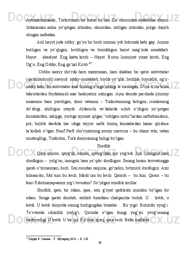 Aytmakchimanki, Turkistonim bir butun bo‘lsin. Do‘stlarimdan maktublar olayin.
Jirkanaman   aslini   yo‘qotgan   oltindan,   olmosdan,   sotilgan   xotindan,   pulga   chayib
olingan nafasdan.
Asli hayot juda oddiy, go‘yo bir bosh uzumni yeb bitirmak kabi gap. Ammo
borligim   va   yo‘qligim,   hechligim   va   buyukligim   hayot   mag‘zida   murakkab.
Hayot…   abadiyat.   Eng   katta   kitob   –   Hayot.   Butun   Insoniyat   yozar   kitob,   Eng
Og‘ir, Eng Oddiy, Eng go‘zal Kitob. 47
  Ushbu   nasriy   she’rda   ham   mazmunan,   ham   shaklan   bir   qator   antitezalar
(qarshilantirish) mavjud: oddiy-murakkab, borlik-yo‘qlik, hechlik- buyuklik, og‘ir-
oddiy kabi. Bu antitezalar asar tilining o‘ziga xosligi ta’minlagan. O‘rni-o‘rni bilan
takrorlardan foydalanish  asar  badiiyatini  oshirgan.  Ayni   damda parchada  ijtimoiy
muammo   ham   yoritilgan,   shoir   vatanini   –   Turkistonining   birligini,   isonlarning
do‘stligi,   ahilligini   istaydi.   Aldamchi   va’dalarda   uchib   o‘zligini   yo‘qotgan
kimsalardan, xalqiga, yurtiga xiyonat qilgan “sotilgan xotin”lardan nafratlanishini,
pul,   boylik   dardida   har   ishga   tayyor   nafsi   buzuq   kimsalardan   hazar   qilishini
ta’kidlab   o‘tgan.   Rauf   Parfi   she’riyatining   asosiy   mavzusi   –   bu   shaxs   erki,   vatan
mustaqilligi, Turkiston, Turk dunyosining birligi bo‘lgan. 
 Shodlik
Qora   osmon,   qayg‘uli   osmon,   qovog‘idan   qor   yog‘adi.   Jim.   Uningsiz   ham
shodligim –   yolg‘on, uningsiz ham yo‘qdir shodligim. Sening husnu tarovatingga
qarab o‘tirmasman, hech. Sen mendan ranjima, go‘zalim, betimsol shodligim. Axir
bilasan-ku,   Ma’sum   bu   kech.   Mash’um   bu   kech.   Qassob   –     bu   kun.   Qasos   –   bu
kun! Eshitmayapsanmi yig‘i tovushin? So‘yilgan ozodlik xirillar.
Shodlik,   qara,   bir   odam,   qara,   seni   g‘oyat   qadrlashi   mumkin   bo‘lgan   bir
odam.   Senga   qarab   shoshib,   entikib   borarkan   chalqancha   tushdi.   U…   ketdi,   u
ketdi. U ketdi dunyoda sening borligingdan bexabar… Bir yigit. Butundir oyog‘i.
To‘rvasida   ishsizlik   yorlig‘i.   Qornida   o‘tgan   kungi   yog‘siz   yovg‘onning
baxtiyorligi. U ketdi. U bir qiz. Ko‘zlari qisiq, qora soch. Balki malladir.
47
  Парфи Р.   Сакина.- Т.: Муҳaрир,2013.  – Б . 120.
38 