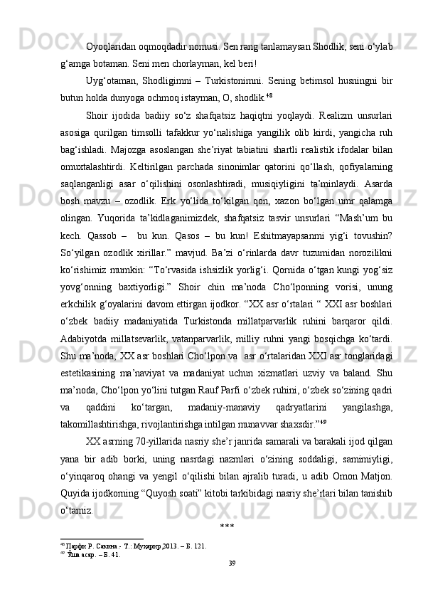 Oyoqlaridan oqmoqdadir nomusi. Sen rang tanlamaysan Shodlik, seni o‘ylab
g‘amga botaman. Seni men chorlayman, kel beri!
Uyg‘otaman,   Shodligimni   –   Turkistonimni.   Sening   betimsol   husningni   bir
butun holda dunyoga ochmoq istayman, O, shodlik. 48
 
Shoir   ijodida   badiiy   so‘z   shafqatsiz   haqiqtni   yoqlaydi.   Realizm   unsurlari
asosiga   qurilgan   timsolli   tafakkur   yo‘nalishiga   yangilik   olib   kirdi,   yangicha   ruh
bag‘ishladi.   Majozga   asoslangan   she’riyat   tabiatini   shartli   realistik   ifodalar   bilan
omuxtalashtirdi.   Keltirilgan   parchada   sinonimlar   qatorini   qo‘llash,   qofiyalarning
saqlanganligi   asar   o‘qilishini   osonlashtiradi,   musiqiyligini   ta’minlaydi.   Asarda
bosh   mavzu   –   ozodlik.   Erk   yo‘lida   to‘kilgan   qon,   xazon   bo‘lgan   umr   qalamga
olingan.   Yuqorida   ta’kidlaganimizdek,   shafqatsiz   tasvir   unsurlari   “Mash’um   bu
kech.   Qassob   –     bu   kun.   Qasos   –   bu   kun!   Eshitmayapsanmi   yig‘i   tovushin?
So‘yilgan   ozodlik   xirillar.”   mavjud.   Ba’zi   o‘rinlarda   davr   tuzumidan   norozilikni
ko‘rishimiz mumkin:  “To‘rvasida ishsizlik yorlig‘i. Qornida o‘tgan kungi  yog‘siz
yovg‘onning   baxtiyorligi.”   Shoir   chin   ma’noda   Cho‘lponning   vorisi,   unung
erkchilik g‘oyalarini davom ettirgan ijodkor. “XX asr o‘rtalari “ XXI asr boshlari
o‘zbek   badiiy   madaniyatida   Turkistonda   millatparvarlik   ruhini   barqaror   qildi.
Adabiyotda   millatsevarlik,   vatanparvarlik,   milliy   ruhni   yangi   bosqichga   ko‘tardi.
Shu ma’noda, XX asr boshlari Cho‘lpon va   asr o‘rtalaridan XXI asr tonglaridagi
estetikasining   ma’naviyat   va   madaniyat   uchun   xizmatlari   uzviy   va   baland.   Shu
ma’noda, Cho‘lpon yo‘lini tutgan Rauf Parfi o‘zbek ruhini, o‘zbek so‘zining qadri
va   qaddini   ko‘targan,   madaniy-manaviy   qadryatlarini   yangilashga,
takomillashtirishga, rivojlantirishga intilgan munavvar shaxsdir.” 49
XX asrning 70-yillarida nasriy she’r janrida samarali va barakali ijod qilgan
yana   bir   adib   borki,   uning   nasrdagi   nazmlari   o‘zining   soddaligi,   samimiyligi,
o‘yinqaroq   ohangi   va   yengil   o‘qilishi   bilan   ajralib   turadi,   u   adib   Omon   Matjon.
Quyida ijodkorning “Quyosh soati” kitobi tarkibidagi nasriy she’rlari bilan tanishib
o‘tamiz.
***
48
  Парфи Р.   Сакина.- Т.: Муҳaрир,2013.  – Б . 121.
49
 Ўша асар.  – Б . 41.
39 