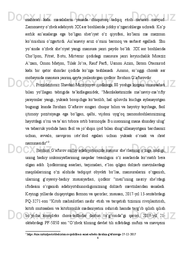 mahorati   kabi   masalalarni   yanada   chuqurroq   tadqiq   etish   zarurati   mavjud.
Zamonaviy o‘zbek adabiyoti XX asr boshlarida jiddiy o‘zgarishlarga uchradi. Ko’p
asrlik   an’analarga   ega   bo’lgan   sher’iyat   o’z   qiyofasi,   ko’lami   ma   mazmun
ko’rinishini   o’zgartirdi.   An’anaviy   aruz   o’rnini   barmoq   va   sarbast   egalladi.   Shu
yo’sinda   o’zbek   she’riyat   yangi   mansura   janri   paydo   bo’ldi.   XX   asr   boshlarida
Cho‘lpon,   Fitrat,   Botu,   Mirtemir   ijodidagi   mansura   janri   keyinchalik   Miraziz
A’zam,   Omon   Matjon,   Tilak   Jo‘ra,   Rauf   Parfi,   Usmon   Azim,   Ikrom   Otamurod
kabi   bir   qator   shoirlar   ijodida   ko’zga   tashlanadi.   Ammo,   so ‘ nggi   chorak   asr
mobaynida mansura janrini qayta jonlantirgan ijodkor Ibrohim G‘afurovdir.
Prezidentimiz Shavkat Mirziyoyev ijodkorga 80 yoshga kirgani munosabati
bilan   yo‘llagan   tabrigida   ta’kidlaganidek,   “Mamlakatimizda   ma’naviy-ma’rifiy
jarayonlar   yangi,   yuksak   bosqichga   ko‘tarilib,   hal   qiluvchi   kuchga   aylanayotgan
bugungi   kunda   Ibrohim   G‘afurov   singari   chuqur   bilim   va   hayotiy   tajribaga,   faol
ijtimoiy   pozitsiyaga   ega   bo‘lgan,   qalbi,   vijdoni   uyg‘oq   zamondoshlarimizning
hayotdagi o‘rni va ta’siri tobora ortib bormoqda. Bu insonning mana shunday ulug‘
va tabarruk yoshda ham faol va jo‘shqin ijod bilan shug‘ullanayotgani barchamiz
uchun,   avvalo,   navqiron   iste’dod   egalari   uchun   yuksak   o‘rnak   va   ibrat
namunasidir” 2
.
Ibrohim G‘afurov milliy adabiyotimizda mansur she’rlarning o‘ziga xosligi,
uning   badiiy   imkoniyatlarining   naqadar   teranligini   o‘z   asarlarida   ko‘rsatib   bera
olgan   adib.   Ijodkorning   asarlari,   tarjimalari,   e’lon   qilgan   dolzarb   mavzulardagi
maqolalarining   o‘zi   alohida   tadqiqot   obyekti   bo‘lsa,   mansuralarini   o‘rganish,
ularning   g‘oyaviy-badiiy   xususiyatlari,   ijodkor   “men”ining   nasriy   she’rdagi
ifodasini   o‘rganish   adabiyotshunosligimizning   dolzarb   mavzularidan   sanaladi.
Keyingi yillarda chiqayotgan farmon va qarorlar, xususan, 2017-yil 13-sentabrdagi
PQ-3271-son   “Kitob   mahsulotlari   nashr   etish   va   tarqatish   tizimini   rivojlantirish,
kitob   mutoaalasi   va   kitobxonlik   madaniyatini   oshirish   hamda   targ’ib   qilish   qilish
b o‘ yicha   kompleks   chora-tadbirlar   dasturi   t o‘ g’risida”gi   qarori,   2019-yil   21-
oktabrdagi  PF-5850 son “O‘zbek tilining davlat  tili  sifatidagi  nufuzi  va mavqeini
2
  https://uza.uz/uz/posts/zbekiston-respublikasi-sanat-arbobi -ibrohm-g‘afurovga-27-12-2017
4 