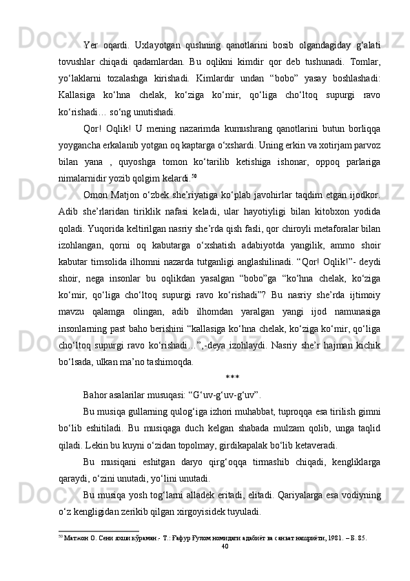 Yer   oqardi.   Uxlayotgan   qushning   qanotlarini   bosib   olgandagiday   g‘alati
tovushlar   chiqadi   qadamlardan.   Bu   oqlikni   kimdir   qor   deb   tushunadi.   Tomlar,
yo‘laklarni   tozalashga   kirishadi.   Kimlardir   undan   “bobo”   yasay   boshlashadi:
Kallasiga   ko‘hna   chelak,   ko‘ziga   ko‘mir,   qo‘liga   cho‘ltoq   supurgi   ravo
ko‘rishadi… so‘ng unutishadi.
Qor!   Oqlik!   U   mening   nazarimda   kumushrang   qanotlarini   butun   borliqqa
yoygancha erkalanib yotgan oq kaptarga o‘xshardi. Uning erkin va xotirjam parvoz
bilan   yana   ,   quyoshga   tomon   ko‘tarilib   ketishiga   ishonar,   oppoq   parlariga
nimalarnidir yozib qolgim kelardi. 50
Omon   Matjon   o‘zbek   she’riyatiga   ko‘plab   javohirlar   taqdim   etgan   ijodkor.
Adib   she’rlaridan   tiriklik   nafasi   keladi,   ular   hayotiyligi   bilan   kitobxon   yodida
qoladi. Yuqorida keltirilgan nasriy she’rda qish fasli, qor chiroyli metaforalar bilan
izohlangan,   qorni   oq   kabutarga   o‘xshatish   adabiyotda   yangilik,   ammo   shoir
kabutar  timsolida  ilhomni  nazarda  tutganligi  anglashilinadi.  “Qor!  Oqlik!”-   deydi
shoir,   nega   insonlar   bu   oqlikdan   yasalgan   “bobo”ga   “ko‘hna   chelak,   ko‘ziga
ko‘mir,   qo‘liga   cho‘ltoq   supurgi   ravo   ko‘rishadi”?   Bu   nasriy   she’rda   ijtimoiy
mavzu   qalamga   olingan,   adib   ilhomdan   yaralgan   yangi   ijod   namunasiga
insonlarning past baho berishini “kallasiga ko‘hna chelak, ko‘ziga ko‘mir, qo‘liga
cho‘ltoq   supurgi   ravo   ko‘rishadi…”,-deya   izohlaydi.   Nasriy   she’r   hajman   kichik
bo‘lsada, ulkan ma’no tashimoqda. 
***
Bahor asalarilar musuqasi: “G‘uv-g‘uv-g‘uv”.
Bu musiqa gullarning qulog‘iga izhori muhabbat, tuproqqa esa tirilish gimni
bo‘lib   eshitiladi.   Bu   musiqaga   duch   kelgan   shabada   mulzam   qolib,   unga   taqlid
qiladi. Lekin bu kuyni o‘zidan topolmay, girdikapalak bo‘lib ketaveradi.
Bu   musiqani   eshitgan   daryo   qirg‘oqqa   tirmashib   chiqadi,   kengliklarga
qaraydi, o‘zini unutadi, yo‘lini unutadi.
Bu musiqa yosh tog‘larni alladek eritadi, elitadi. Qariyalarga esa vodiyning
o‘z kengligidan zerikib qilgan xirgoyisidek tuyuladi.
50
  Матжон О. Сени яхши кўраман.- Т.: Ғафур Ғулом номидаги адабиёт ва саньат нашриёти, 1981.  –  Б.  85.
40 