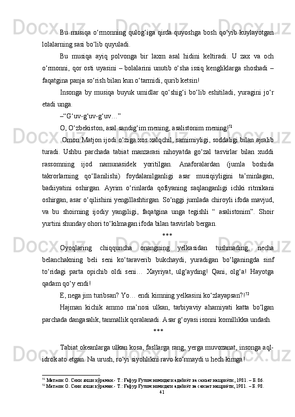 Bu   musiqa   o‘rmonning  qulog‘iga  qirda  quyoshga   bosh   qo‘yib   kuylayotgan
lolalarning sasi bo‘lib quyuladi.
Bu   musiqa   ayiq   polvonga   bir   laxm   asal   hidini   keltiradi.   U   zax   va   och
o‘rmonni, qor  osti  uyasini  – bolalarini  unutib o‘sha  issiq  kengliklarga  shoshadi  –
faqatgina panja so‘rish bilan kun o‘tarmidi, qurib ketsin!
Insonga   by   musiqa   buyuk   umidlar   qo‘shig‘i   bo‘lib   eshitiladi,   yuragini   jo‘r
etadi unga.
–“G‘uv-g‘uv-g‘uv…”
O, O‘zbekiston, asal sandig‘im mening, asalistonim mening! 51
 Omon Matjon ijodi o‘ziga xos xalqchil, samimiyligi, soddaligi bilan ajralib
turadi.   Ushbu   parchada   tabiat   manzarasi   nihoyatda   go‘zal   tasvirlar   bilan   xuddi
rassomning   ijod   namunasidek   yoritilgan.   Anaforalardan   (jumla   boshida
takrorlarning   qo‘llanilishi)   foydalanilganligi   asar   musiqiyligini   ta’minlagan,
badiiyatini   oshirgan.   Ayrim   o‘rinlarda   qofiyaning   saqlanganligi   ichki   ritmikani
oshirgan, asar o‘qilishini yengillashtirgan. So‘nggi jumlada chiroyli ifoda mavjud,
va   bu   shoirning   ijodiy   yangiligi,   faqatgina   unga   tegishli   “   asalistonim”.   Shoir
yurtini shunday ohori to‘kilmagan ifoda bilan tasvirlab bergan.
***
Oyoqlaring   chiqquncha   onangning   yelkasidan   tushmading,   necha
belanchakning   beli   seni   ko‘taraverib   bukchaydi,   yuradigan   bo‘lganingda   sinf
to‘ridagi   parta   opichib   oldi   seni…   Xayriyat,   ulg‘ayding!   Qani,   olg‘a!   Hayotga
qadam qo‘y endi!
E, nega jim turibsan? Yo… endi kimning yelkasini ko‘zlayapsan?! 52
Hajman   kichik   ammo   ma’nosi   ulkan,   tarbiyaviy   ahamiyati   katta   bo‘lgan
parchada dangasalik, tanmallik qoralanadi. Asar g‘oyasi isonni komillikka undash.
***
Tabiat okeanlarga ulkan kosa, fasllarga rang, yerga muvozanat, insonga aql-
idrok ato etgan. Na urush, ro‘yi siyohlikni ravo ko‘rmaydi u hech kimga!
51
 Матжон О. Сени яхши кўраман.- Т.: Ғафур Ғулом номидаги адабиёт ва саньат нашриёти, 1981.  –  Б . 86 .
52
  Матжон О. Сени яхши кўраман.- Т.: Ғафур Ғулом номидаги адабиёт ва саньат нашриёти, 1981.  – Б . 98.
41 