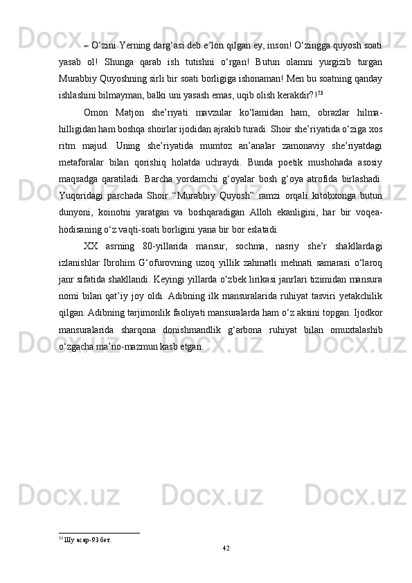 – O‘zini Yerning darg‘asi deb e’lon qilgan ey, inson! O‘zingga quyosh soati
yasab   ol!   Shunga   qarab   ish   tutishni   o‘rgan!   Butun   olamni   yurgizib   turgan
Murabbiy Quyoshning sirli bir soati borligiga ishonaman! Men bu soatning qanday
ishlashini bilmayman, balki uni yasash emas, uqib olish kerakdir?! 53
Omon   Matjon   she’riyati   mavzular   ko‘lamidan   ham,   obrazlar   hilma-
hilligidan ham boshqa shoirlar ijodidan ajrakib turadi. Shoir she’riyatida o‘ziga xos
ritm   majud.   Uning   she’riyatida   mumtoz   an’analar   zamonaviy   she’riyatdagi
metaforalar   bilan   qorishiq   holatda   uchraydi.   Bunda   poetik   mushohada   asosiy
maqsadga   qaratiladi.   Barcha   yordamchi   g‘oyalar   bosh   g‘oya   atrofida   birlashadi.
Yuqoridagi   parchada   Shoir   “Murabbiy   Quyosh”   ramzi   orqali   kitobxonga   butun
dunyoni,   koinotni   yaratgan   va   boshqaradigan   Alloh   ekanligini,   har   bir   voqea-
hodisaning o‘z vaqti-soati borligini yana bir bor eslatadi.
XX   asrning   80-yillarida   mansur,   sochma,   nasriy   she’r   shakllardagi
izlanishlar   Ibrohim   G‘ofurovning   uzoq   yillik   zahmatli   mehnati   samarasi   o‘laroq
janr sifatida shakllandi. Keyingi yillarda o‘zbek lirikasi janrlari tizimidan mansura
nomi   bilan   qat’iy   joy   oldi.   Adibning   ilk   mansuralarida   ruhiyat   tasviri   yetakchilik
qilgan. Adibning tarjimonlik faoliyati mansuralarda ham o‘z aksini topgan. Ijodkor
mansuralarida   sharqona   donishmandlik   g‘arbona   ruhiyat   bilan   omuxtalashib
o‘zgacha ma’no-mazmun kasb etgan. 
53
  Шу асар - 93 бет.
42 