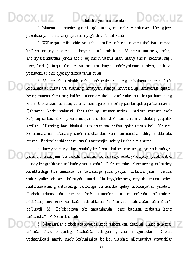 Bob bo‘yicha xulosa lar
1. Mansura atamasining turli lug‘atlardagi ma’nolari izohlangan. Uning janr
poetikasiga doir nazariy qarashlar yig‘ildi va tahlil etildi.
2.   XX asrga kelib, ichki va tashqi omillar ta’sirida o‘zbek she’riyati mavzu
ko‘lami   nuqta y i   nazaridan   nihoyatda   turfalanib   ketdi.   Mansura   janrining   boshqa
she’riy   tizimlardan   (erkin   she’r,   oq   she’r,   vaznli   nasr,   nasriy   she’r,   sochma,   saj’,
esse,   badia)   farqli   jihatlari   va   bu   janr   haqida   adabiyotshunos   olim,   adib   va
yozuvchilar fikri qiyosiy tarzda tahlil etildi.
3.   Mansur   she’r   shakli   tashqi   ko‘rinishidan   nasrga   o‘xshasa-da,   unda   lirik
kechinmalar   mavji   va   ularning   muayyan   ritmga   muvofiqligi   ustuvorlik   qiladi.
Biroq mansur she’r bu jihatdan an’anaviy she’r tizimlaridan birortasiga   hamohang
emas . U xususan, barmoq va aruz tizimiga xos she’riy janrlar qolipiga tushmaydi.
Qahramon   kechinmalarini   ifodalashning   ustuvor   turishi   jihatidan   mansur   she’r
ko‘proq   sarbast   she’rga   yaqinroqdir.   Bu   ikki   she’r   turi   o‘rtasida   shakily   yaqinlik
seziladi.   Ularning   har   ikkalasi   ham   vazn   va   qofiya   qoliplaridan   holi.   Ko‘ngil
kechinmalarini   an’anaviy   she’r   shakllaridan   ko‘ra   birmuncha   oddiy,   sodda   aks
ettiradi. Ehtiroslar shiddatini, tuyg’ular mavjini tabiiyligicha akslantiradi.
4. Janriy xususiyatlari, shakily tuzilishi jihatdan mansuraga yaqin turadigan
yana   bir   erkin   janr   bu   essedir.   Esselar   sof   falsafiy,   adabiy-tanqidiy,   publitsistik,
tarixiy-biografik vas sof badiiy xarakterda bo‘lishi mumkin. Esselarning sof badiiy
xarakterdagi   turi   mansura   va   badialarga   juda   yaqin.   “Erkinlik   janri”   esseda
imkoniyatlar   chegara   bilmaydi,   janrda   fikr-tuyg‘ularning   quyilib   kelishi,   erkin
mulohazalarning   ustuvorligi   ijodkorga   birmuncha   qulay   imkoniyatlar   yaratadi.
O‘zbek   adabiyotida   esse   va   badia   atamalari   turi   ma’nolarda   qo‘llaniladi.
N.Rahimjonov   esse   va   badia   istilohlarini   bir-biridan   ajtatmasdan   almashtirib
qo‘llaydi.   M.   Qo‘chqorova   o‘z   qarashlarida   “esse   badiaga   nisbatan   keng
tushuncha” deb keltirib o‘tadi.
5.   Mansuralar o‘zbek adabiyotida uzoq tarixga ega ekanligi, uning genezesi
sifatida   Turk   xoqonligi   hududida   bitilgan   yozma   yodgorliklar–   O‘rxun
yodgorliklari   nasriy   she’r   ko‘rinishida   bo‘lib,   ulardagi   alletiratsiya   (tovushlar
43 