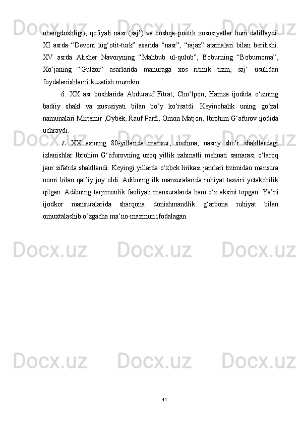 ohangdoshligi),   qofiyali   nasr   (saj’)   va   boshqa   poetik   xususiyatlar   buni   dalillaydi.
XI   asrda   “Devoni   lug‘otit-turk”   asarida   “nasr”,   “rajaz”   atamalari   bilan   berilishi.
XV   asrda   Alisher   Navoiyning   “Mahbub   ul-qulub”,   Boburning   “Boburnoma”,
Xo‘janing   “Gulzor”   asarlarida   manuraga   xos   ritmik   tizm,   saj’   usulidan
foydalanishlarni kuzatish mumkin.
6.   XX   asr   boshlarida   Abdurauf   Fitrat,   Cho‘lpon,   Hamza   ijodida   o‘zining
badiiy   shakl   va   xususiyati   bilan   bo‘y   ko‘rsatdi.   Keyinchalik   uning   go‘zal
namunalari Mirtemir  ,Oybek , Rauf Parfi,   Omon Matjon ,  Ibrohim G‘afurov ijodida
uchraydi.
7.   XX   asrning   80-yillarida   mansur,   sochma,   nasriy   she’r   shakllardagi
izlanishlar   Ibrohim   G‘ofurovning   uzoq   yillik   zahmatli   mehnati   samarasi   o‘laroq
janr sifatida shakllandi. Keyingi yillarda o‘zbek lirikasi janrlari tizimidan mansura
nomi   bilan   qat’iy   joy   oldi.   Adibning   ilk   mansuralarida   ruhiyat   tasviri   yetakchilik
qilgan. Adibning tarjimonlik faoliyati mansuralarda ham o‘z aksini  topgan. Ya’ni
ijodkor   mansuralarida   sharqona   donishmandlik   g‘arbona   ruhiyat   bilan
omuxtalashib o‘zgacha ma’no-mazmun ifodalagan. 
44 