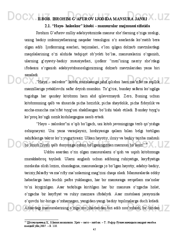 II BOB.   IBROHIM G‘AFUROV IJODIDA MANSURA JANRI
2.1. “Hayo- haloskor” kitobi  –  mansuralar majmuasi sifatida
           Ibrohim G‘afurov milliy adabiyotimizda mansur she’rlarning o‘ziga xosligi,
uning   badiiy   imkoniyatlarining   naqadar   teranligini   o‘z   asarlarida   ko‘rsatib   bera
olgan   adib.   Ijodkorning   asarlari,   tarjimalari,   e’lon   qilgan   dolzarb   mavzulardagi
maqolalarining   o‘zi   alohida   tadqiqot   ob’yekti   bo‘lsa,   mansuralarini   o‘rganish,
ularning   g‘oyaviy-badiiy   xususiyatlari,   ijodkor   “men”ining   nasriy   she’rdagi
ifodasini   o‘rganish   adabiyotshunosligimizning   dolzarb   mavzularidan   yana   biri
sanaladi. 
           “Hayo – xaloskor” kitobi mutolaasiga jahd qilishni ham ma’rifat va oqillik
manzillariga yetaklovchi safar deyish mumkin.  To‘g‘risi, bunday safarni ko‘ngilga
tugishga   har   qanday   kitobxon   ham   ahd   qilavermaydi.   Zero,   Buning   uchun
kitobxonning  qalb  va  shuurida  picha  hozirlik,  picha  shaydolik,   picha  fidoyilik  va
ancha-muncha  ma’rifat   tuyg‘usi  shakllangan   bo‘lishi  talab  etiladi. Bunday  tuyg‘u
ko‘proq ko‘ngli nozik kishilargagina nasib ertadi.
           “Hayo – xaloskor”ni o ‘ qib bo‘lgach, uni kitob javoningizga terib qo‘yishga
oshiqmaysiz.   Uni   yana   varaqlaysiz,   hoshiyasiga   qalam   bilan   belgi   tortilgan
sahifalariga takror ko‘z yugurtirasiz. Ulkan hayotiy, ilmiy va badiiy tajriba mahsuli
bo‘lmish Ziyoli qalb dunyosiga oshno bo‘lganingizdan mamnun bo‘lasiz.” 54
                      Ushbu   asardan   o‘rin   olgan   mansuralarni   o‘qish   va   uqish   kitobxonga
murakkabroq   tuyiladi.   Ularni   anglash   uchun   adibning   ruhiyatiga,   kayfiyatiga
moslasha olish lozim, shundagina, mansuralarga jo bo‘lgan hayotiy, adabiy-badiiy,
tarixiy,falsafiy va ma’rifiy ma’nolarning mag‘zini chaqa oladi. Mansuralarda oddiy
habarlarga   ham   kuchli   pafos   yuklangan,   har   bir   mansuraga   serqatlam   ma’nolar
to‘ni   kiygizilgan.   Asar   tarkibiga   kiritilgan   har   bir   mansura   o‘zgacha   holat,
o‘zgacha   bir   kayfiyat   va   ruhiy   manzara   ifodalydi.   Asar   mutolaasi   jarayonida
o‘quvchi bir-biriga o‘xshamagan, yangidan-yangi badiiy topilmalarga duch keladi.
Adsardagi mansuralarining o‘ziga xos jiharlaridan biri adib noo‘xshash, bir-biridan
54
  Дўстмуҳаммад Ҳ. . Кўнгил нозиклиги.  Ҳаёт  – хаёл – хиёбон. – Т.: Ғaфур Ғулом номидаги нашриё-матбаа 
ижодий уйи,2007. – Б. 118.
45