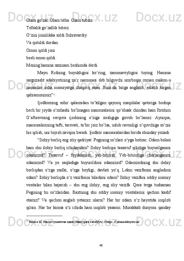 Olam go‘zal. Olam telba. Olam tubsiz.
Telbalik go‘zallik tubsiz.
O‘zini jinnilikka soldi Suhravardiy
Va qutuldi dordan.
Omon qoldi joni
bosh omon qoldi.
Mening hamma xazinam boshimda derdi.
Mayn   Ridning   buyukligini   ko‘ring,   zamonaviyligini   tuying.   Hamma
sarguzasht   adabiyotining   zo‘r   namunasi   deb   bilguvchi   umrboqiy   roman   makon-u
zamonlar   osha   insoniyatga   chaqiriq   ekan.   Buni-da   bizga   anglatib,   eslatib   turgan
qahramonimiz” 57
.
Ijodkorning   sohir   qalamidan   to‘kilgan   qaynoq   maqolalar   qatoriga   boshqa
hech bir joyda o‘xshashi bo‘lmagan mansuralarini qo‘shsak chindan ham Ibrohim
G‘afurovning   serqirra   ijodoning   o‘ziga   xosligiga   guvoh   bo‘lamiz.   Ayniqsa,
mansuralarining tafti, tarovati, ta’bir joiz bo‘lsa, uslub ravonligi o‘quvchiga so‘zni
his qilish, uni tuyish zavqini beradi. Ijodkor mansuralaridan birida shunday yozadi:
“Ilohiy borliq eng oliy qadriyat. Pegining so‘zlari o‘yga botirar. Odam bolasi
ham  shu  ilohiy  borliq  ichidamikin?  Ilohiy borliqni   tasarruf   qilishga  buyurilganmi
odamizod?   Tasarruf   –   foydalanish,   yeb-bitirish.   Yeb-bitirishga   chorlanganmi
odamizod?   Va   yo   saqlashga   buyurildimi   odamizod?   Odamzodning   shu   ilohiy
borliqdan   o‘zga   mulki,   o‘zga   boyligi,   davlati   yo‘q.   Lekin   vazifasini   ang ladimi
odam? Ilohiy borliqda o‘z vazifasini biladimi odam? Ilohiy vazifani oddiy insoniy
vositalar   bilan   bajarish   –   shu   eng   ilohiy,   eng   oliy   vazifa.   Qora   terga   tushaman
Pegining   bu   so‘zlaridan.   Baxtning   shu   oddiy   insoniy   vositalarini   qachon   kashf
etamiz?   Va   qachon   anglab   yetamiz   ularni?   Har   bir   odam   o‘z   hayotida   inqilob
qilsin.   Har   bir   kimsa   o‘z   ichida   ham   inqilob   yasasin.   Murakkab   dunyoni   qanday
57
 Ризаев Ш.  Рақсга тушаётган одам (Мансурага татаббуъ) //  https: // jahonadabiyoti.uz/
48 