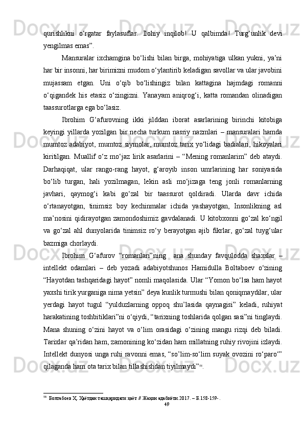 qurishlikni   o‘rgatar   faylasuflar.   Ilohiy   inqilob!   U   qalbimda!   Turg‘unlik   devi
yengilmas emas”.
Mansuralar   ixchamgina   bo‘lishi   bilan   birga,   mohiyatiga   ulkan   yukni,   ya’ni
har bir insonni, har birimizni mudom o‘ylantirib keladigan savollar va ular javobini
mujassam   etgan.   Uni   o‘qib   bo‘lishingiz   bilan   kattagina   hajmdagi   romanni
o‘qigandek   his   etasiz   o‘zingizni.   Yanayam   aniqrog‘i,   katta   romandan   olinadigan
taassurotlarga ega bo‘lasiz. 
Ibrohim   G‘afurovning   ikki   jilddan   iborat   asarlarining   birinchi   kitobiga
keyingi   yillarda   yozilgan   bir   necha   turkum   nasriy   nazmlari   –   mansuralari   hamda
mumtoz  adabiyot,   mumtoz  siymolar,   mumtoz  tarix  yo‘lidagi   badialari,   hikoyalari
kiritilgan.   Muallif   o‘z   mo‘jaz   lirik   asarlarini   –   “Mening   romanlarim”   deb   ataydi.
Darhaqiqat,   ular   rango-rang   hayot,   g‘aroyib   inson   umrlarining   har   soniyasida
bo‘lib   turgan,   hali   yozilmagan,   lekin   asli   mo‘jizaga   teng   jonli   romanlarning
javhari,   qaymog‘i   kabi   go‘zal   bir   taassurot   qoldiradi.   Ularda   davr   ichida
o‘rtanayotgan,   tinimsiz   boy   kechinmalar   ichida   yashayotgan,   Insonlikning   asl
ma’nosini   qidirayotgan  zamondoshimiz  gavdalanadi.   U  kitobxonni  go‘zal  ko‘ngil
va   go‘zal   ahl   dunyolarida   tinimsiz   ro‘y   berayotgan   ajib   fikrlar,   go‘zal   tuyg‘ular
bazmiga chorlaydi.
Ibrohim   G‘afurov   “romanlari”ning     ana   shunday   favqulodda   shaxslar   –
intellekt   odamlari   –   deb   yozadi   adabiyotshunos   Hamidulla   Boltaboev   o‘zining
“Hayotdan tashqaridagi hayot” nomli maqolasida. Ular “Yomon bo‘lsa ham hayot
yaxshi tirik yurganiga nima yetsin” deya kunlik turmushi bilan qoniqmaydilar, ular
yerdagi   hayot   tugul   “yulduzlarning   oppoq   shu’lasida   qaynagisi”   keladi,   ruhiyat
harakatining toshbitiklari”ni o‘qiydi, “tarixning toshlarida qolgan sasi”ni tinglaydi.
Mana   shuning   o‘zini   hayot   va   o‘lim   orasidagi   o‘zining   mangu   ri z qi   deb   biladi.
Tarixlar qa’ridan ham, zamonining ko‘zidan ham millatning ruhiy rivojini izlaydi.
Intellekt dunyosi unga ruhi ravonni emas, “s o’ lim-so‘lim suyak ovozini ro‘paro‘”
qilaganda ham ota tarix bilan tillashishdan tiyilmaydi” 58
. 
58
  Болтабоев Ҳ. Ҳаётдан ташқаридаги ҳаёт // Жаҳон адабиёти.2017.  –  Б.158-159- .
49 