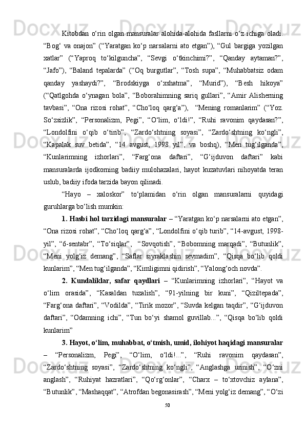 Kitobdan   o‘rin   olgan   mansuralar   alohida-alohida   fasllarni   o‘z   ichiga   oladi.
“Bog‘   va   onajon”   (“Yaratgan   ko‘p   narsalarni   ato   etgan”),   “Gul   bargiga   yozilgan
xatlar”   (“Yaproq   to‘kilguncha”,   “Sevgi   o‘tkinchimi?”,   “Qanday   aytaman?”,
“Jafo”),   “Baland   tepalarda”   (“Oq   burgutlar”,   “Tosh   supa”,   “Muhabbatsiz   odam
qanday   yashaydi?”,   “Brodskiyga   o‘xshatma”,   “Murid”),   “Besh   hikoya”
(“Qatlgohda   o‘ynagan   bola”,   “Boborahimning   sariq   gullari”,   “Amir   Alisherning
tavbasi”,   “Ona   rizosi   rohat”,   “Cho‘loq   qarg‘a”),     “Mening   romanlarim”   (“Yoz.
So‘zsizlik”,   “Personalizm,   Pegi”,   “O‘lim,   o‘ldi!”,   “Ruhi   ravonim   qaydasan?”,
“Londolfini   o‘qib   o‘tirib”,   “Zardo‘shtning   soyasi”,   “Zardo‘shtning   ko‘ngli”,
“Kapalak   suv   betida”,   “14   avgust,   1998   yil”,   va   boshq),   “Men   tug‘ilganda”,
“Kunlarimning   izhorlari”,   “Farg‘ona   daftari”,   “G‘ijduvon   daftari”   kabi
mansuralarda   ijodkorning   badiiy   mulohazalari,   hayot   kuzatuvlari   nihoyatda   teran
uslub, badiiy ifoda tarzida bayon qilinadi.
“Hayo   –   xaloskor”   to‘plamidan   o‘rin   olgan   mansuralarni   quyidagi
guruhlarga bo‘lish mumkin:
1. Hasbi hol tarzidagi mansuralar  – “Yaratgan ko‘p narsalarni ato etgan”,
“Ona rizosi rohat”, “Cho‘loq qarg‘a”, “Londolfini o‘qib turib”, “14-avgust, 1998-
yil”,   “6-sentabr”,   “To‘siqlar”,     “Sovqotish”,   “Bobomning   marqadi”,   “Butunlik”,
“Meni   yolg‘iz   demang”,   “Saflar   siyraklashin   sevmadim”,   “Qisqa   bo‘lib   qoldi
kunlarim”, “Men tug‘ilganda”, “Kimligimni qidirish”, “Yalong‘och novda”.
2.   Kundaliklar,   safar   qaydlari   –   “Kunlarimning   izhorlari”,   “Hayot   va
o‘lim   orasida”,   “Kasaldan   tuzalish”,   “91-yilning   bir   kuni”,   “Qiziltepada”,
“Farg‘ona daftari”, “Vodilda”, “Tirik mozor”, “Suvda kelgan  taqdir”, “G‘ijduvon
daftari”,   “Odamning   ichi”,   “Tun   bo‘yi   shamol   guvillab...”,   “Qisqa   bo‘lib   qoldi
kunlarim”
3. Hayot, o‘lim, muhabbat, o‘tmish, umid, ilohiyot haqidagi mansuralar
–   “Personalizm,   Pegi”,   “O‘lim,   o‘ldi!...”,   “Ruhi   ravonim   qaydasan”,
“Zardo‘shtning   soyasi”,   “Zardo‘shtning   ko‘ngli”,   “Anglashga   urinish”,   “O‘zni
anglash”,   “Ruhiyat   hazratlari”,   “Qo‘rg‘onlar”,   “Charx   –   to‘xtovchiz   aylana”,
“Butunlik”, “Mashaqqat”, “Atrofdan begonasirash”, “Meni yolg‘iz demang”, “O‘zi
50 