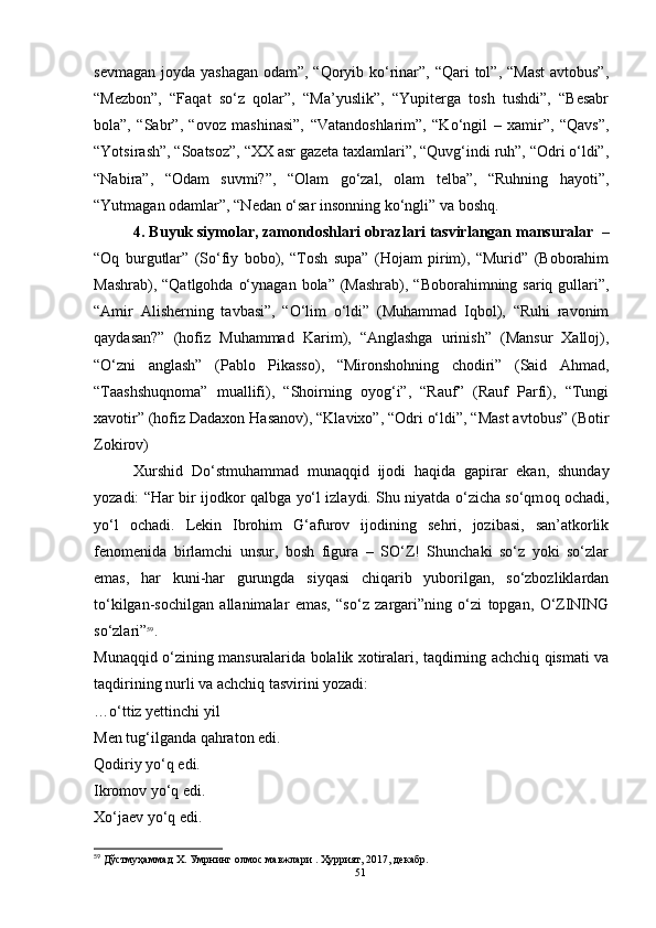 sevmagan joyda yashagan odam”, “Qoryib ko‘rinar”, “Qari tol”, “Mast  avtobus”,
“Mezbon”,   “Faqat   so‘z   qolar”,   “Ma’yuslik”,   “Yupiterga   tosh   tushdi”,   “Besabr
bola”,   “Sabr”,   “ovoz   mashinasi”,   “Vatandoshlarim”,   “Ko‘ngil   –   xamir”,   “Qavs”,
“Yotsirash”, “Soatsoz”, “XX asr gazeta taxlamlari”, “Quvg‘indi ruh”, “Odri o‘ldi”,
“Nabira”,   “Odam   suvmi?”,   “Olam   go‘zal,   olam   telba”,   “Ruhning   hayoti”,
“Yutmagan odamlar”, “Nedan o‘sar insonning ko‘ngli” va boshq.
4. Buyuk siymolar, zamondoshlari obrazlari tasvirlangan mansuralar   –
“Oq   burgutlar”   (So‘fiy   bobo),   “Tosh   supa”   (Hojam   pirim),   “Murid”   (Boborahim
Mashrab), “Qatlgohda  o‘ynagan  bola” (Mashrab), “Boborahimning sariq gullari”,
“Amir   Alisherning   tavbasi”,   “O‘lim   o‘ldi”   (Muhammad   Iqbol),   “Ruhi   ravonim
qaydasan?”   (hofiz   Muhammad   Karim),   “Anglashga   urinish”   (Mansur   Xalloj),
“O‘zni   anglash”   (Pablo   Pikasso),   “Mironshohning   chodiri”   (Said   Ahmad,
“Taashshuqnoma”   muallifi),   “Shoirning   oyog‘i”,   “Rauf”   (Rauf   Parfi),   “Tungi
xavotir” (hofiz Dadaxon Hasanov), “Klavixo”, “Odri o‘ldi”, “Mast avtobus” (Botir
Zokirov)
Xurshid   Do‘stmuhammad   munaqqid   ijodi   haqida   gapirar   ekan,   shunday
yozadi: “ Har bir ijodkor qalbga yo‘l izlaydi. Shu niyatda o‘zicha so‘qm oq ochadi,
yo‘l   ochadi.   Lekin   Ibrohim   G‘afurov   ijodining   sehri,   jozibasi,   san’atkorlik
fenomenida   birlamchi   unsur,   bosh   figura   –   SO‘Z!   Shunchaki   so‘z   yoki   so‘zlar
emas,   har   kuni-har   gurungda   siyqasi   chiqarib   yuborilgan,   so‘zbozliklardan
to‘kilgan-sochilgan   allanimalar   emas,   “so‘z   zargari”ning   o‘zi   topgan,   O‘ZINING
so‘zlari ” 59
.
Munaqqid o‘zining mansuralarida bolalik xotiralari, taqdirning achchiq qismati va
taqdirining nurli va achchiq tasvirini yozadi:
…o‘ttiz yettinchi yil
Men tug‘ilganda qahraton edi. 
Qodiriy yo‘q edi. 
Ikromov yo‘q edi.
Xo‘jaev yo‘q edi.
59
 Дўстмуҳаммад Х. Умрнинг олмос мавжлари . Ҳуррият, 2017, декабр.
51 