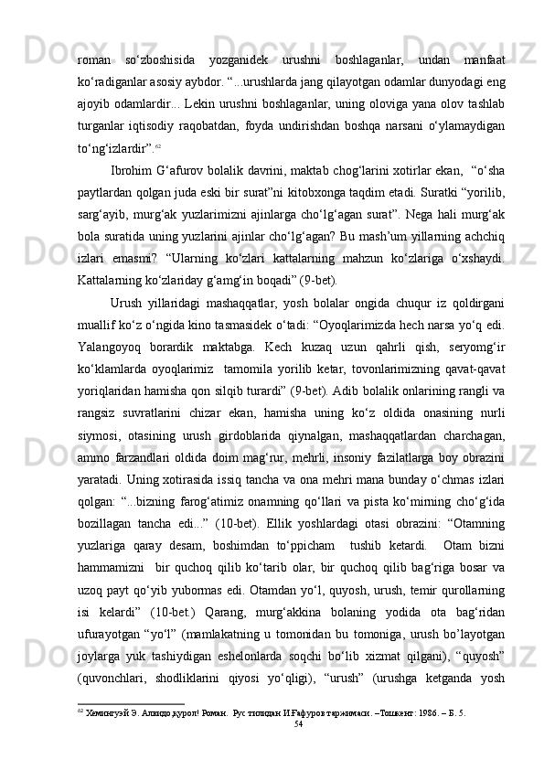roman   so‘zboshisida   yozganide k   urushni   boshlaganlar,   undan   manfaat
ko‘radiganlar asosiy aybdor. “...urushlarda jang qilayotgan odamlar dunyodagi eng
ajoyib   odamlardir...   Lekin   urushni   boshlaganlar,   uning   oloviga   yana   olov   tashlab
turganlar   iqtisodiy   raqobatdan,   foyda   undirishdan   boshqa   narsani   o‘ylamaydigan
to‘ng‘izlardir”. 62
  Ibrohim G‘afurov bolalik davrini, maktab chog‘larini xotirlar ekan,   “o‘sha
paytlardan qolgan juda eski bir surat”ni kitobxonga taqdim etadi. Suratki “yorilib,
sarg‘ayib,   murg‘ak   yuzlarimizni   ajinlarga   cho‘lg‘agan   surat”.   Nega   hali   murg‘ak
bola suratida uning yuzlarini ajinlar cho‘lg‘agan? Bu mash’um yillarning achchiq
izlari   emasmi?   “Ularning   ko‘zlari   kattalarning   mahzun   ko‘zlariga   o‘xshaydi.
Kattalarning ko‘zlariday g‘amg‘in boqadi” (9-bet).
Urush   yillaridagi   mashaqqatlar,   yosh   bolalar   ongida   chuqur   iz   qoldirgani
muallif ko‘z o‘ngida kino tasmasidek o‘tadi: “Oyoqlarimizda hech narsa yo‘q edi.
Yalangoyoq   borardik   maktabga.   Kech   kuzaq   uzun   qahrli   qish,   seryomg‘ir
ko‘klamlarda   oyoqlarimiz     tamomila   yorilib   ketar,   tovonlarimizning   qavat-qavat
yoriqlaridan hamisha qon silqib turardi” (9-bet). Adib bolalik onlarining rangli va
rangsiz   suvratlarini   chizar   ekan,   hamisha   uning   ko‘z   oldida   onasining   nurli
siymosi,   otasining   urush   girdoblarida   qiynalgan,   mashaqqatlardan   charchagan,
ammo   farzandlari   oldida   doim   mag‘rur,   mehrli,   insoniy   fazilatlarga   boy   obrazini
yaratadi. Uning xotirasida issiq tancha va ona mehri  mana bunday o‘chmas izlari
qolgan:   “...bizning   farog‘atimiz   onamning   qo‘llari   va   pista   ko‘mirning   cho‘g‘ida
bozillagan   tancha   edi...”   (10-bet).   Ellik   yoshlardagi   otasi   obrazini:   “Otamning
yuzlariga   qaray   desam,   boshimdan   to‘ppicham     tushib   ketardi.     Otam   bizni
hammamizni     bir   quchoq   qilib   ko‘tarib   olar,   bir   quchoq   qilib   bag‘riga   bosar   va
uzoq payt  qo‘yib yubormas  edi. Otamdan yo‘l, quyosh, urush, temir  qurollarning
isi   kelardi”   (10-bet.)   Qarang,   murg‘akkina   bolaning   yodida   ota   bag‘ridan
ufurayotgan   “yo‘l”   (mamlakatning   u   tomonidan   bu   tomoniga,   urush   bo’layotgan
joylarga   yuk   tashiydigan   eshelonlarda   soqchi   bo‘lib   xizmat   qilgani),   “quyosh”
(quvonchlari,   shodliklarini   qiyosi   yo‘qligi),   “urush”   (urushga   ketganda   yosh
62
 Хемингуэй Э. Алвидо,қурол! Роман.  Рус тилидан И.Ғафуров таржимаси. –Тошкент :  1986 .  – Б .  5.
54