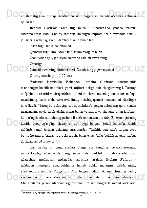 elliklardaligi)   va   boshqa   detallar   bir   umr   unga   otasi   haqida   o‘chmas   xotiralar
qoldirgan.
Ibrohim   G‘afurov   “Men   tug‘ilganda...”   mansurasida   yanada   mahzun
satrlarda   ifoda   etadi.   She’riy   satrlarga   ko‘chgan   tarjimai   hol   o‘quvchida   bolalik
yillarining achchiq, alamli damlari bilan oshno qiladi:
 Men tug‘ilganda qahraton edi.
Qiynalib tug‘ildim. Zaminga tushdim oyog‘im bilan.
Otam yozib qo‘ygan siyoh qalam da eski bir suvratning
Orqasiga:
Jumodil avvalning  birinchi kuni. Dekabrning yigirma yettisi.
O‘ttiz yettinchi yil... (129-bet).
Professor   Hamidulla   Boltaboev   Ibrohim   G‘afurov   mansuralarida
tasvirlangan   bolalik   xotiralari,   ya’ni   tarjimai   holiga   doir   chizgilarning   L.Tolstoy,
A.Qahhor   asarlaridan   farqlanishini   ta’kidlar   ekan,   adibning   xotiralari   nafaqat
muallifning,   balki   o‘sha   davr   avlodining   achchiq   qismati   manzaralari   ekanligini
ta’kidlaydi:   “Biroq   bu   bolaligiga   urush   muhrlanib   qolgan   avlodning   qora   kunlari
manzarasini   qayta   idrok   etishi,   uning   butun   vahimasi   va   shovqini   bilan   kitobxon
ko‘z o‘ngida aks ettirishning mahoratli adib tomonidan ijrosidir. Ehtimol, qishning
kunida   oyoq   og‘rig‘iga   chiday   olmay,   loyga   botgan   “juhud   kalish”ni   joyida
qoldirib   yengil   tortgan   bolaning   tasavvuridir:   “Tiriklik   qon   silqib   turgan   oyoq
bo‘lib ko‘rinardi  bizga.” Bu  bola nigohi  bilan emas, balki  bolalik zavqini  azobga
alishgan  avlod tasavvuri”. 63
Har   qanday   olimning   asarlari   o‘ziga   xos   yangiligi,   tayanch-asosining
mustahkamligi,   isbot   va   dalilning   quvvati   bilan   qadrlidir.   Bunday   asarlar   uzoq
izlanishlar,   mashaqqatli   mehnatlar   natijasida   tug‘iladi.   Ibrohim   G‘afurov   –
nuktadon   munaqqid   adabiyotshunos   hamda   zukko   mutarjim   sifatida   milliy
adabiyotimiz   rivojida   o‘ziga   xos   o‘rin   tutgan   ijodkor.   Ammo   olimning   badiiy
asarlari,   ya’ni   mansuralari   uning   is’tedodli   nasr   shoiri   ekanligini   isbotlaydi.
Mansuralarda   jahon   adabiyotidagi   ustuvor   bo‘lgan   biografik   metod   an’analari
63
 Болтабоев Ҳ. Ҳаётдан ташқаридаги ҳаёт . Жаҳон адабиёти, 2017  .  – Б .   159.
55