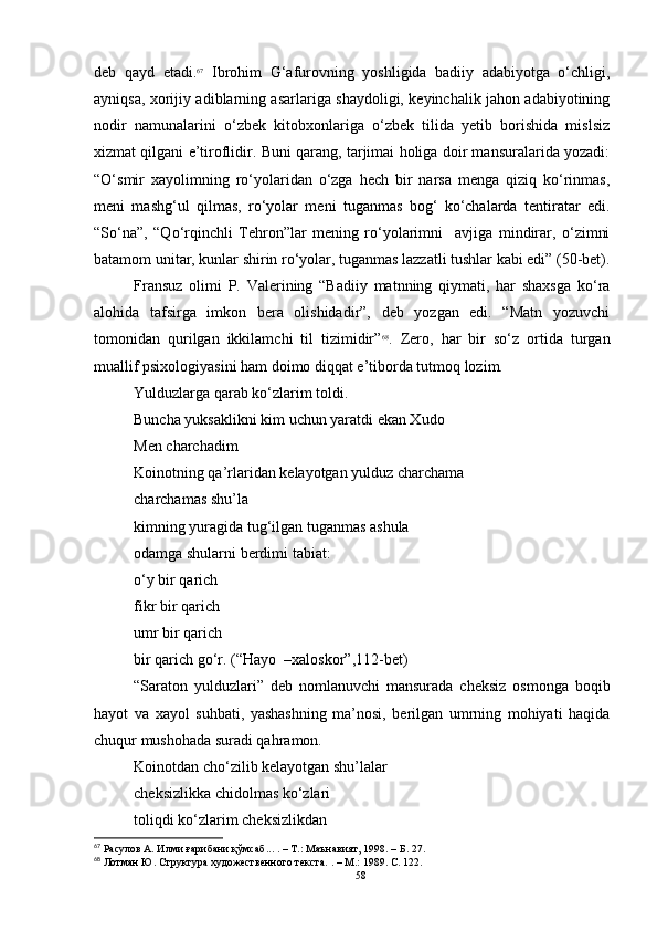 deb   qayd   etadi. 67
  Ibrohim   G‘afurovning   yoshligida   badiiy   adabiyotga   o‘chligi,
ayniqsa, xorijiy adiblarning asarlariga shaydoligi, keyinchalik jahon adabiyotining
nodir   namunalarini   o‘zbek   kitobxonlariga   o‘zbek   tilida   yetib   borishida   mislsiz
xizmat qilgani e’tiroflidir. Buni qarang, tarjimai holiga doir mansuralarida yozadi:
“O‘smir   xayolimning   ro‘yolaridan   o‘zga   hech   bir   narsa   menga   qiziq   ko‘rinmas,
meni   mashg‘ul   qilmas,   ro‘yolar   meni   tuganmas   bog‘   ko‘chalarda   tentiratar   edi.
“So‘na”,   “Qo‘rqinchli   Tehron”lar   mening   ro‘yolarimni     avjiga   mindirar,   o‘zimni
batamom unitar, kunlar shirin ro‘yolar, tuganmas lazzatli tushlar kabi edi” (50-bet).
Fransuz   olimi   P.   Valerining   “Badiiy   matnning   qiymati,   har   shaxsga   ko‘ra
alohida   tafsirga   imkon   bera   olishidadir”,   deb   yozgan   edi.   “Matn   yozuvchi
tomonidan   qurilgan   ikkilamchi   til   tizimidir” 68
.   Zero,   har   bir   so‘z   ortida   turgan
muallif psixologiyasini ham doimo diqqat e’tiborda tutmoq lozim.
Yulduzlarga qarab ko‘zlarim toldi.
Buncha yuksaklikni kim uchun yaratdi ekan Xudo
Men charchadim
Koinotning qa’rlaridan kelayotgan yulduz charchama
charchamas shu’la
kimning yuragida tug‘ilgan tuganmas ashula
odamga shularni berdimi tabiat:
o‘y bir qarich
fikr bir qarich
umr bir qarich
bir qarich go‘r. (“Hayo  –xaloskor”,112-bet)
“Saraton   yulduzlari”   deb   nomlanuvchi   mansurada   cheksiz   osmonga   boqib
hayot   va   xayol   suhbati,   yashashning   ma’nosi,   berilgan   umrning   mohiyati   haqida
chuqur mushohada suradi qahramon.
Koinotdan cho‘zilib kelayotgan shu’lalar
cheksizlikka chidolmas ko‘zlari
toliqdi ko‘zlarim cheksizlikdan
67
 Расулов А. Илми ғарибани қўмсаб .. . .  –  Т .:  Маънавият, 1998.  – Б .  27 .
68
 Лотман Ю. Структура художественного текста.  .  –  М.: 1989. С. 122.
58
