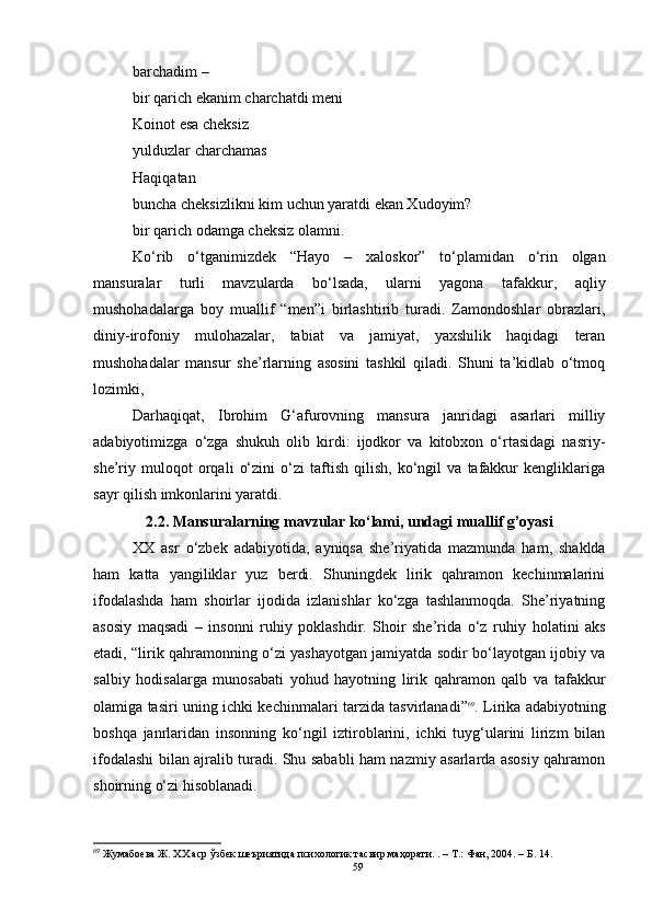 barchadim – 
bir qarich ekanim charchatdi meni
Koinot esa cheksiz
yulduzlar charchamas
Haqiqatan
buncha cheksizlikni kim uchun yaratdi ekan Xudoyim?
bir qarich odamga cheksiz olamni.
Ko‘rib   o‘tganimizde k   “Hayo   –   xaloskor”   to‘plamidan   o‘rin   olgan
mansuralar   turli   mavzularda   bo‘lsada,   ularni   yagona   tafakkur,   aqliy
mushohadalarga   boy   muallif   “men”i   birlashtirib   turadi.   Zamondoshlar   obrazlari,
diniy-irofoniy   mulohazalar,   tabiat   va   jamiyat,   yaxshilik   haqidagi   teran
mushohadalar   mansur   she’rlarning   asosini   tashkil   qiladi.   Shuni   ta’kidlab   o‘tmoq
lozimki, 
Darhaqiqat,   Ibrohim   G‘afurovning   mansura   janridagi   asarlari   milliy
adabiyotimizga   o‘zga   shukuh   olib   kirdi:   ijodkor   va   kitobxon   o‘rtasidagi   nasriy-
she’riy   muloqot   orqali   o‘zini   o‘zi   taftish   qilish,   ko‘ngil   va   tafakkur   kengliklariga
sayr qilish imkonlarini yaratdi.
2.2.   Mansuralarning mavzular ko‘lami, undagi muallif g’oyasi
XX   asr   o‘zbek   adabiyotida,   ayniqsa   she’riyati da   mazmunda   ham,   shaklda
ham   katta   yangiliklar   yuz   berdi.   Shuningdek   lirik   qahramon   kechinmalarini
ifodalashda   ham   shoirlar   ijodida   izlanishlar   ko‘zga   tashlanmoqda.   She’riyatning
asosiy   maqsadi   –   insonni   ruhiy   poklashdir.   Shoir   she’rida   o‘z   ru h iy   holatini   aks
etadi, “lirik qahramonning o‘zi yashayotgan jamiyatda sodir bo‘layotgan ijobiy va
salbiy   hodisalarga   munosabati   yohud   hayotning   lirik   qahramon   qalb   va   tafakkur
olamiga tasiri uning ichki kechinmalari tarzida tasvirlanadi ” 69
. Lirika adabiyotning
boshqa   janrlaridan   insonning   ko‘ngil   iztiroblarini,   ichki   tuyg‘ularini   lirizm   bilan
ifodalashi bilan ajralib turadi. Shu sababli ham nazmiy asarlarda asosiy qahramon
shoirning o‘zi hisoblanadi.
69
 Жумабоева Ж. ХХ аср ўзбек шеъриятида психологик тасвир маҳорати.  .  –  Т.: Фан, 2004 .  – Б .   14.
59 