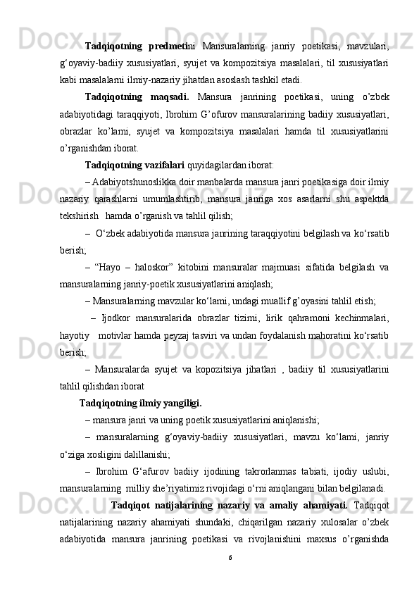 Tadqiqotning   predmeti ni   Mansuralarning   janriy   poetikasi,   mavzulari,
g‘oyaviy-badiiy   xususiyatlari,   syujet   va   kompozitsiya   masalalari,   til   xususiyatlari
kabi masalalarni ilmiy-nazariy jihatdan asoslash tashkil etadi.
Tadqiqotning   maqsadi.   Mansura   janrining   poetikasi,   uning   o’zbek
adabiyotidagi taraqqiyoti,   Ibrohim  G’ofurov mansuralarining badiiy xususiyatlari,
obrazlar   k o’lami,   syujet   va   kompozitsiya   masalalari   hamda   til   xususiyatlarini
o’rganishdan iborat.
Tadqiqotning vazifalari  quyidagilardan iborat: 
– Adabiyotshunoslikka doir manba larda  mansura janri poetikasiga doir ilmiy
nazariy   qarashlarni   umumlashtirib,   mansura   janriga   xos   asarlarni   shu   aspektda
tekshirish   hamda  o’rganish va tahlil qilish;
–     O‘ zbek adabiyotida mansura janrining taraqqiyotini belgilash va k o‘ rsatib
berish;
–   “Hayo   –   haloskor”   kitobini   mansuralar   majmuasi   sifatida   belgilash   va
mansuralarning janriy-poetik xususiyatlarini aniqlash;
–  Mansuralarning mavzular ko‘lami, undagi muallif g’oyasini tahlil etish;
     –   Ijodkor   mansuralarida   obrazlar   tizimi,   lirik   qahramoni   kechinmalari,
hayotiy   motivlar hamda peyzaj tasviri va undan foydalanish mahoratini ko‘rsatib
berish;
   –   Mansuralarda   syujet   va   kopozitsiya   jihatlari   ,   badiiy   til   xususiyatlari ni
tahlil qilishdan iborat
        Tadqiqotning ilmiy yangiligi. 
– mansura janri va uning poetik xususiyatlarini aniqlanishi;
–   mansuralarning   g‘oyaviy-badiiy   xususiyatlari,   mavzu   ko‘lami,   janriy
o‘ziga xosligini dalillanishi; 
–   Ibrohim   G‘afurov   badiiy   ijodining   takrorlanmas   tabiati,   ijodiy   uslubi,
mansuralarning  milliy she’riyatimiz rivojidagi o‘rni aniqlangani bilan belgilanadi.
                    Tadqiqot   natijalarining   nazariy   va   amaliy   ahamiyati.   Tadqiqot
natijalarining   nazariy   ahamiyati   shundaki,   chiqarilgan   nazariy   xulosalar   o’zbek
adabiyotida   mansura   janrining   poetikasi   va   rivojlanishini   maxsus   o’rganishda
6 