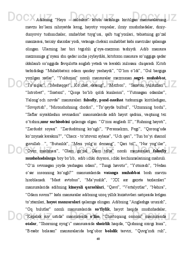 Adibning   “Hayo   –   xaloskor”   kitobi   tarkibiga   kiritilgan   mansuralarning
mavzu   ko‘lami   nihoyatda   keng,   hayotiy   voqealar,   ilmiy   mushohadalar,   diniy-
dunyoviy   tushunchalar,   muhabbat   tuyg‘usi,   qalb   tug‘yonlari,   tabiatning   go‘zal
manzarasi, tarixiy shaxslar yodi, vatanga cheksiz muhabbat kabi mavzular qalamga
olingan.   Ularning   har   biri   tegishli   g‘oya-mazmun   tashiydi.   Adib   mansura
mazmuniga g‘oyani shu qadar incha joylaydiki, kitobxon mansura so‘nggiga qadar
ikkilanib   so‘nggida   favqulotta   anglab   yetadi   va   kerakli   xulosani   chiqaradi.   Kitob
tarkididagi   “Muhabbatsiz   odam   qanday   yashaydi”,   ”O‘lim   o‘ldi”,   “Gul   bargiga
yozilgan   xatlar”,   “Yulduzim”   nomli   mansuralar   mazmunan   segvi-   muhabbat ,
“To‘siqlar”,   “Mashaqqat”,   Ko‘chat   eksang”,   “Mezbon”,   “Saraton   yulduzlari”,
“Introbert”,   “Soatsoz”,   “Qisqa   bo‘lib   qoldi   kunlarim”,   “Yutmagan   odamlar”,
Yalong‘och   novda”   mansuralari   falsafiy,   pand-nasihat   turkumiga   kiritiladigan,
“Sovqotish”,   “Mironshohning   chodiri”,   “To‘qayda   bulbul”,   “Uzumning   boshi”,
“Saflar   siyraklashin   sevmadim”   mansuralarida   adib   hayot   qadrini,   vaqtning   tez
o‘tishini ,umr   sarhisobini   qalamga   olgan.   “O‘zini   anglash   II”,   “Ruhning   hayoti”,
“Zardusht   soyasi”.   “Zardushtning   ko‘ngli”,   “Personalizm,   Pegi”,   “Qorong‘uda
ko‘zoynak kerakmi?”, “Charx - to‘xtovsiz aylana”, “Uch qari”, “Tun bo‘yi shamol
guvullab…”,   “Butunlik”,   “Meni   yolg‘iz   demang”,   “Qari   tol”,   “Nur   yog‘ilar”,
“Ovoz   mashinasi”,   “Olam   go‘zal.   Olam   telba”   nomli   mansuralari   falsafiy
mushohadalarga  boy bo‘lib,  adib ichki duysosi, ichki kechinmalarining mahsuli.
“O‘zi   sevmagan   joyda   yashagan   odam”,   “Tungi   havotir”,   “Yotsirash”,   “Nedan
o‘sar   insonning   ko‘ngli?”   mansuralarida   vatanga   muhabbat   bosh   mavzu
hisoblanadi.   “Mast   avtobus”,   “Ma’yuslik”,   “XX   asr   gazeta   taxlamlari”
mansuralarida   adibning   kinoyali   qarashlari ,   “Qavs”,   “Vertalyotlar”,   “Nabira”,
“Odam suvmi?” kabi mansuralar adibning uzoq yillik kuzatuvlari natijasida kelgan
to‘xtamlari,   hayot manzaralari   qalamga olingan. Adibning “Anglashga urunish”,
“Oq   bulutlar”   nomli   mansuralarida   so‘fiylik ,   hayot   haqida   mushohadalar,
“Kapalak   suv   ustida”   mansurasida   o‘lim ,   “Chortoqning   osmoni”   mansurasida
otalar ,   “Shoirning   oyog‘i”   mansurasida   shoirlik   haqida,   “Qishning   oxirgi   kuni”,
“Besabr   bolasan”   mansuralarida   beg‘ubor   bolalik   tasviri;   “Quvg‘indi   ruh”,
60 