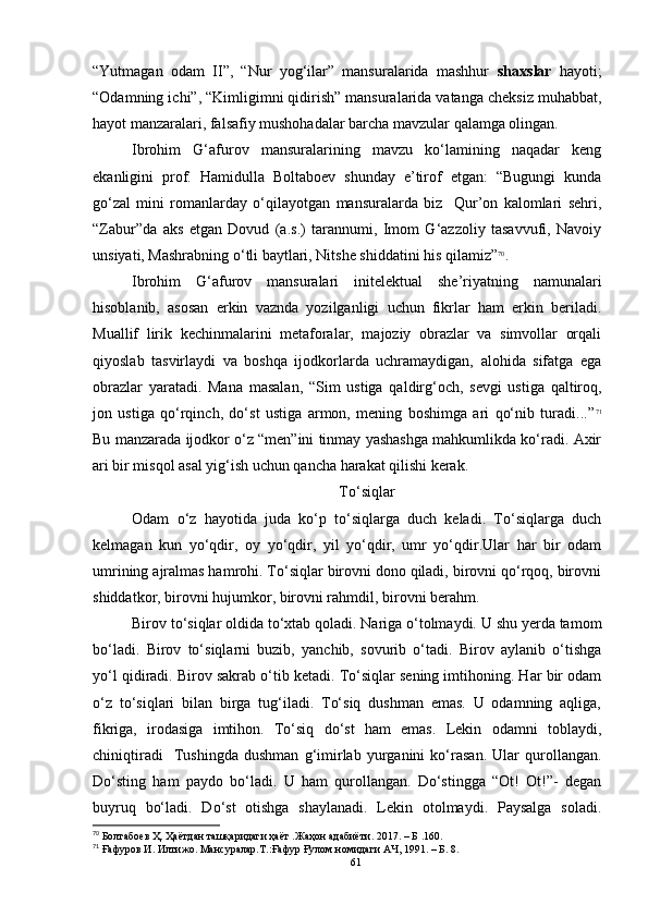 “Yutmagan   odam   II”,   “Nur   yog‘ilar”   mansuralarida   mashhur   shaxslar   hayoti;
“Odamning ichi”, “Kimligimni qidirish” mansuralarida vatanga cheksiz muhabbat,
hayot manzaralari, falsafiy mushohadalar barcha mavzular qalamga olingan.
Ibrohim   G‘afurov   mansuralarining   mavzu   ko‘lamining   naqadar   keng
ekanligini   prof.   Hamidulla   Boltaboev   shunday   e’tirof   etgan:   “Bugungi   kunda
go‘zal   mini   romanlarday   o‘qilayotgan   mansuralarda   biz     Qur’on   kalomlari   sehri,
“Zabur”da   aks   etgan   Dovud   (a.s.)   tarannumi,   Imom   G‘azzoliy   tasavvufi,   Navoiy
unsiyati, Mashrabning o‘tli baytlari, Nitshe shiddatini his qilamiz” 70
. 
Ibrohim   G‘afurov   mansuralari   initelektual   she’riyatning   namunalari
hisoblanib,   asosan   erkin   vaznda   yozilganligi   uchun   fikrlar   ham   erkin   beriladi.
Muallif   lirik   kechinmalarini   metaforalar,   majoziy   obrazlar   va   simvollar   orqali
q iyoslab   tasvirlaydi   va   boshqa   ijodkorlarda   uchramaydigan,   alohida   sifatga   ega
obrazlar   yaratadi.   Mana   masalan,   “Sim   ustiga   qaldirg‘och,   sevgi   ustiga   qaltiroq,
jon   ustiga   qo‘rqinch,   do‘st   ustiga   armon,   mening   boshimga   ari   qo‘nib   turadi...” 71
Bu manzarada ijodkor o‘z “men”ini tinmay yashashga mahkumlikda ko‘radi. Axir
ari bir misqol asal yig‘ish uchun qancha harakat qilishi kerak. 
To‘siqlar
Odam   o‘z   hayotida   juda   ko‘p   to‘siqlarga   duch   keladi.   To‘siqlarga   duch
kelmagan   kun   yo‘qdir,   oy   yo‘qdir,   yil   yo‘qdir,   umr   yo‘qdir.Ular   har   bir   odam
umrining ajralmas hamrohi. To‘siqlar birovni dono qiladi, birovni qo‘rqoq, birovni
shiddatkor, birovni hujumkor, birovni rahmdil, birovni berahm.
Birov to‘siqlar oldida to‘xtab qoladi. Nariga o‘tolmaydi. U shu yerda tamom
bo‘ladi.   Birov   to‘siqlarni   buzib,   yanchib,   sovurib   o‘tadi.   Birov   aylanib   o‘tishga
yo‘l qidiradi. Birov sakrab o‘tib ketadi. To‘siqlar sening imtihoning. Har bir odam
o‘z   to‘siqlari   bilan   birga   tug‘iladi.   To‘siq   dushman   emas.   U   odamning   aqliga,
fikriga,   irodasiga   imtihon.   To‘siq   do‘st   ham   emas.   Lekin   odamni   toblaydi,
chiniqtiradi     Tushingda   dushman   g‘imirlab   yurganini   ko‘rasan.   Ular   qurollangan.
Do‘sting   ham   paydo   bo‘ladi.   U   ham   qurollangan.   Do‘stingga   “Ot!   Ot!”-   degan
buyruq   bo‘ladi.   Do‘st   otishga   shaylanadi.   Lekin   otolmaydi.   Paysalga   soladi.
70
 Болтабоев Ҳ. Ҳаётдан ташқаридаги ҳаёт  . Жаҳон адабиёти .  2017 .  – Б   . 160 .
71
  Ғафуров И. Илтижо. Мансуралар.Т .: Ғафур Ғулом номидаги АЧ ,  1991 .  – Б .  8.
61 