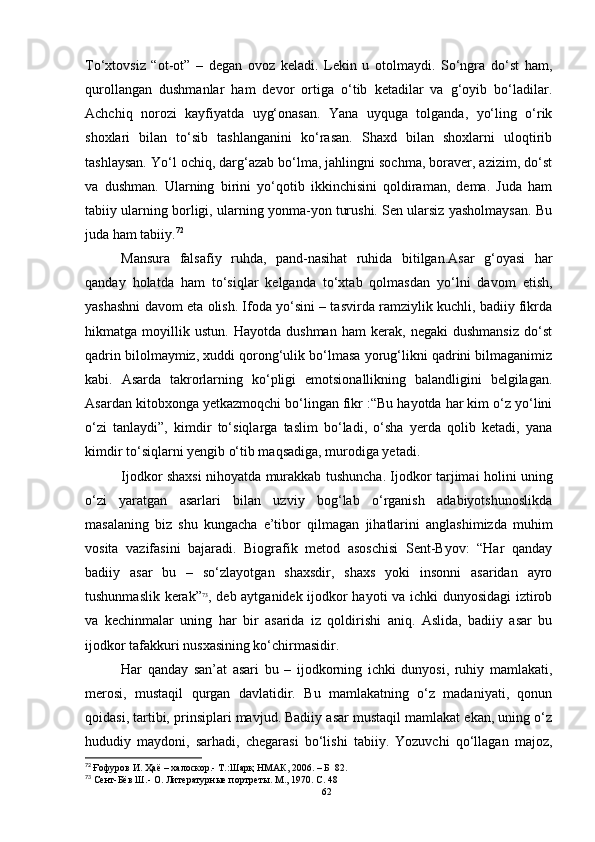 To‘xtovsiz   “ot-ot”   –   degan   ovoz   keladi.   Lekin   u   otolmaydi.   So‘ngra   do‘st   ham,
qurollangan   dushmanlar   ham   devor   ortiga   o‘tib   ketadilar   va   g‘oyib   bo‘ladilar.
Achchiq   norozi   kayfiyatda   uyg‘onasan.   Yana   uyquga   tolganda,   yo‘ling   o‘rik
shoxlari   bilan   to‘sib   tashlanganini   ko‘rasan.   Shaxd   bilan   shoxlarni   uloqtirib
tashlaysan. Yo‘l ochiq, darg‘azab bo‘lma, jahlingni sochma, boraver, azizim, do‘st
va   dushman.   Ularning   birini   yo‘qotib   ikkinchisini   qoldiraman,   dema.   Juda   ham
tabiiy ularning borligi, ularning yonma-yon turushi. Sen ularsiz yasholmaysan. Bu
juda ham tabiiy. 72
Mansura   falsafiy   ruhda,   pand-nasihat   ruhida   bitilgan.Asar   g‘oyasi   har
qanday   holatda   ham   to‘siqlar   kelganda   to‘xtab   qolmasdan   yo‘lni   davom   etish,
yashashni davom eta olish. Ifoda yo‘sini – tasvirda ramziylik kuchli, badiiy fikrda
hikmatga   moyillik   ustun.   Hayotda   dushman   ham   kerak,   negaki   dushmansiz   do‘st
qadrin bilolmaymiz, xuddi qorong‘ulik bo‘lmasa yorug‘likni qadrini bilmaganimiz
kabi.   Asarda   takrorlarning   ko‘pligi   emotsionallikning   balandligini   belgilagan.
Asardan kitobxonga yetkazmoqchi bo‘lingan fikr :“Bu hayotda har kim o‘z yo‘lini
o‘zi   tanlaydi”,   kimdir   to‘siqlarga   taslim   bo‘ladi,   o‘sha   yerda   qolib   ketadi,   yana
kimdir to‘siqlarni yengib o‘tib maqsadiga, murodiga yetadi.
Ijodkor shaxsi nihoyatda murakkab tushuncha. Ijodkor tarjimai holini uning
o‘zi   yaratgan   asarlari   bilan   uzviy   bog‘lab   o‘rganish   adabiyotshunoslikda
masalaning   biz   shu   kungacha   e’tibor   qilmagan   jihatlarini   anglashimizda   muhim
vosita   vazifasini   bajaradi.   Biografik   metod   asoschisi   Sent-Byov:   “Har   qanday
badiiy   asar   bu   –   so‘zlayotgan   shaxsdir,   shaxs   yoki   insonni   asaridan   ayro
tushunmaslik kerak” 73
, deb aytganidek ijodkor hayoti va ichki dunyosidagi iztirob
va   kechinmalar   uning   har   bir   asarida   iz   qoldirishi   aniq.   Aslida,   badiiy   asar   bu
ijodkor tafakkuri nusxasining ko‘chirmasidir.
Har   qanday   san’at   asari   bu   –   ijodkorning   ichki   dunyosi,   ruhiy   mamlakati,
merosi,   mustaqil   qurgan   davlatidir.   Bu   mamlakatning   o‘z   madaniyati,   qonun
qoidasi, tartibi, prinsiplari mavjud. Badiiy asar mustaqil mamlakat ekan, uning o‘z
hududiy   maydoni,   sarhadi,   chegarasi   bo‘lishi   tabiiy.   Yozuvchi   qo‘llagan   majoz,
72
  Ғофуров И. Ҳаё  –  халоскор. -  Т .: Шарқ НМАК, 2006.  – Б    82.
73
 Сент-Бёв Ш.- О. Литературные портреты. М., 1970. С. 48
62 