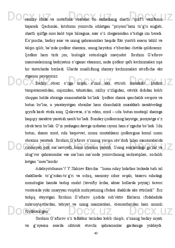 ramziy   ifoda   va   metaforik   vositalar   bu   sarhadning   shartli   “qulf”i   vazifasini
bajaradi.   Qachonki,   kitobxon   yozuvchi   ishlatgan   “priyom”larni   to‘g‘ri   anglab,
shartli   qulfga   mos   kalit   topa   bilsagina,   asar   o‘z   chegarasidan   o‘tishga   izn   beradi.
Ko‘pincha,   badiiy   asar   va   uning   qahramonlari   haqida   fikr   yuritib   asarni   tahlil   va
talqin qilib, ba’zida ijodkor shaxsini, uning hayotini e’tibordan chetda qoldiramiz.
Ijodkor   ham   tirik   jon,   biologik   sotsiologik   mavjudot.   Ibrohim   G‘afurov
mansuralarining badiiyatini o‘rganar ekanmiz, unda ijodkor qalb kechinmalari inja
bir   tasvirlarda   beriladi.   Ularda   muallifning   shaxsiy   kechinmalari   atroflicha   eks
etganini payqaymiz.
Badiiy   obraz   o‘zga   orqali   o‘zini   aks   ettirish   demakdir.   Ijodkor
temperamentidan,   mijozidan,   tabiatidan,   milliy   o‘zligidan,   estetik   dididan   kelib
chiqqan holda obrazga munosabatda  bo‘ladi. Ijodkor  shaxsi  qanchalik serqirra  va
butun   bo‘lsa,   u   yaratayotgan   obrazlar   ham   shunchalik   murakkab   xarakterdagi
qiyofa kasb etishi aniq. Qolaversa, o‘zi erkin, ozod – ichi butun mustaqil shaxsga
haqiqiy xarakter yaratish nasib bo‘ladi. Bunday ijodkorning hayotga, jamiyatga o‘z
idrok tarzi bo‘lak. O‘zi yashagan davrga nisbatan isyoni ham o‘zgacha bo‘ladi. Ichi
butun,   shaxsi   ozod,   ruhi   baquvvat,   imoni   mustahkam   ijodkorgina   komil   inson
obrazini yaratadi. Ibro him G‘afurov   o‘zining yorqin iste’dodi bilan   mansuralarida
ruhoniyati   po k   ma’naviyatli   Inson   obrazini   yaratdi.   Uning   asarlaridagi   go‘zal   va
ulug‘vor   qahramonlar   esa   ma’lum   ma’noda   yozuvchining   sachratqilari,   sochilib
ketgan “men”laridir.
Adabiyotshunos V.Y.Xalizev fikricha: “Inson ruhiy holatlari lirikada turli xil
shakllarda:   to‘g‘ridan-to‘g‘ri   va   ochiq,   samimiy   izhor   orqali,   tazarru   ruhidagi
monologlar   hamda   tashqi   muhit   (tavsifiy   lirika,   aksar   hollarda   peyzaj)   tasviri
vositasida yoki muayyan voqelik mohiyatining ifodasi shaklida aks ettiriladi”. Biz
tadqiq   etayotgan   Ibrohim   G‘afurov   ijodida   sub’ektiv   fikrlarni   ifodalashda
mikrosyujetlardan,   tabiyat   va   uning   manzaralari,   elementlaridan   ham   unumli
foydalanilgan.
Ibrohim   G‘afurov   o‘z   tafakkur   tarzidan   kelib  chiqib,   o‘zining   badiiy  niyati
va   g‘oyasini   asarda   ishtirok   etuvchi   qahramonlar   gardaniga   yuklaydi.
63 