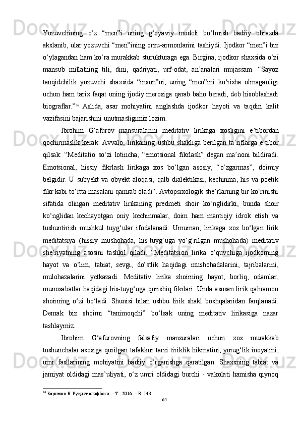 Yozuvchining   o‘z   “men”i   uning   g‘oyaviy   modeli   bo‘lmish   badiiy   obrazda
akslanib, ular yozuvchi “men”ining orzu-armonlarini tashiydi. Ijodkor “men”i biz
o‘ylagandan ham ko‘ra murakkab sturukturaga ega. Birgina, ijodkor shaxsida o‘zi
mansub   millatning   tili,   dini,   qadriyati,   urf-odat,   an’analari   mujassam.   “Sayoz
tanqidchilik   yozuvchi   shaxsida   “inson”ni,   uning   “men”ini   ko‘risha   olmaganligi
uchun ham  tarix faqat  uning ijodiy merosiga qarab baho beradi, deb hisoblashadi
biograflar.” 74
  Aslida,   asar   mohiyatini   anglashda   ijodkor   hayoti   va   taqdiri   kalit
vazifasini bajarishini unutmasligimiz lozim.
Ibrohim   G‘afurov   mansuralarini   meditativ   lirikaga   x os ligini   e’tibordan
qochirmaslik   kerak.   Avvalo,   lirikaning   ushbu   shakliga   berilgan   ta’riflarga   e’tibor
qilsak:   “Meditatio   so‘zi   lotincha,   “emotsional   fikrlash”   degan   ma’noni   bildiradi.
Emotsional,   hissiy   fikrlash   lirikaga   xos   bo‘lgan   asosiy,   “o‘zgarmas”,   doimiy
belgidir.   U   subyekt   va   obyekt   aloqasi,   qalb   dialektikasi,   kechinma,   his   va   poetik
fikr kabi to‘rtta masalani qamrab oladi”. Avtopsixologik she’rlarning bir ko‘rinishi
sifatida   olingan   meditativ   lirikaning   predmeti   shoir   ko‘nglidirki,   bunda   shoir
ko‘nglidan   kechayotgan   oniy   kechinmalar,   doim   ham   mantiqiy   idrok   etish   va
tushuntirish   mushkul   tuyg‘ular   ifodalanadi.   Umuman,   lirikaga   xos   bo‘lgan   lirik
meditatsiya   (hissiy   mushohada,   his-tuyg‘uga   yo‘g‘rilgan   mushohada)   meditativ
she’riyatning   asosini   tashkil   qiladi.   “Meditatsion   lirika   o‘quvchiga   ijodkorning
hayot   va   o‘lim,   tabiat,   sevgi,   do‘stlik   haqidagi   mushohadalarini,   tajribalarini,
mulohazalarini   yetkazadi.   Meditativ   lirika   shoirning   hayot,   borliq,   odamlar,
munosabatlar haqidagi his-tuyg‘uga qorishiq fikrlari. Unda asosan lirik qahramon
shoirning   o‘zi   bo‘ladi.   Shunisi   bilan   ushbu   lirik   shakl   boshqalaridan   farqlanadi.
Demak   biz   shoirni   “tanimoqchi”   bo‘lsak   uning   meditativ   lirikasiga   nazar
tashlaymiz.
Ibrohim   G‘afurovning   falsafiy   mansuralari   uchun   xos   murakkab
tushuncha lar asosiga qurilgan tafakkur tarzi tiriklik hikmatini, yorug‘lik inoyatini,
umr   fasllarining   mohiyatini   badiiy   o‘rganishga   qaratilgan.   Shaxsning   tabiat   va
jamiyat   oldidagi   mas’uliyati,   o‘z   umri   oldidagi   burchi   -   vakolati   hamisha   qiynoq
74
  Каримов Б. Руҳият алифбоси. –Т .:  2016.  – Б.   143 .
64