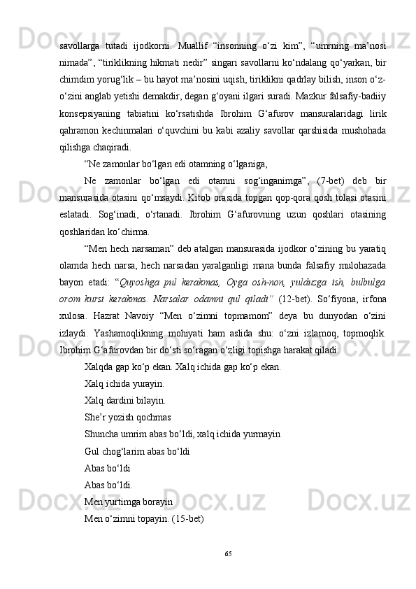 savollarga   tutadi   ijodkorni.   Muallif   “insonning   o‘zi   kim”,   “umrning   ma’nosi
nimada”, “tiriklikning hikmati nedir” singari savollarni ko‘ndalang qo‘yarkan, bir
chimdim yorug‘lik – bu hayot ma’nosini uqish, tiriklikni qadrlay bilish, inson o‘z-
o‘zini anglab yetishi demakdir, degan g‘oyani ilgari suradi. Mazkur falsafiy-badiiy
konsepsiyaning   tabiatini   ko‘rsatishda   Ibrohim   G‘afurov   mansuralaridagi   lirik
qahramon   kechinmalari   o‘quvchini   bu   kabi   azaliy   savollar   qarshisida   mushohada
qilishga chaqiradi.
“Ne zamonlar bo‘lgan edi otamning o‘lganiga,
Ne   zamonlar   bo‘lgan   edi   otamni   sog‘inganimga”,   (7-bet)   deb   bir
mansurasida otasini  qo‘msaydi. Kitob orasida topgan qop-qora qosh tolasi  otasini
eslatadi.   Sog‘inadi,   o‘rtanadi.   Ibrohim   G‘afurovning   uzun   qoshlari   otasining
qoshlaridan ko‘chirma.
“Men hech narsaman” deb atalgan mansurasida ijodkor o‘zining bu yaratiq
olamda   hech   narsa,   hech   narsadan   yaralganligi   mana   bunda   falsafiy   mulohazada
bayon   etadi:   “ Quyoshga   pul   kerakmas,   Oyga   osh-non,   yulduzga   ish,   bulbulga
orom   kursi   kerakmas.   Narsalar   odamni   qul   qiladi”   (12-bet).   So‘fiyona,   irfona
xulosa.   Hazrat   Navoiy   “Men   o‘zimni   topmamom”   deya   bu   dunyodan   o‘zini
izlaydi.   Yashamoqlikning   mohiyati   ham   aslida   shu:   o‘zni   izlamoq,   topmoqlik.
Ibrohim G‘afurovdan bir do‘sti so‘ragan o‘zligi topishga harakat qiladi: 
Xalqda gap ko‘p ekan. Xalq ichida gap ko‘p ekan.
Xalq ichida yurayin.
Xalq dardini bilayin.
She’r yozish qochmas
Shuncha umrim abas bo‘ldi, xalq ichida yurmayin
Gul chog‘larim abas bo‘ldi
Abas bo‘ldi
Abas bo‘ldi.
Men yurtimga borayin
Men o‘zimni topayin. (15-bet)
65