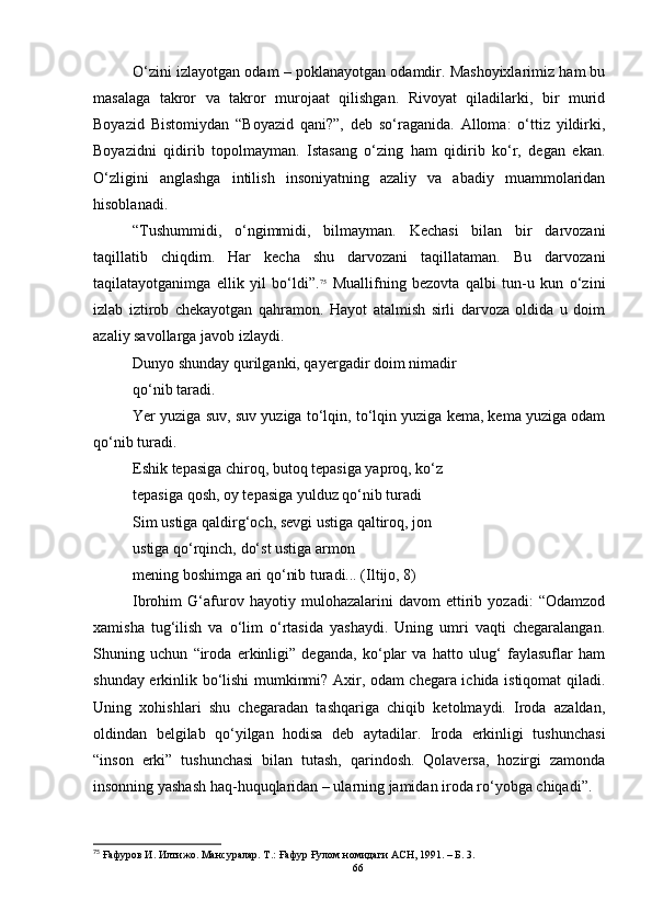O‘zini izlayotgan odam – poklanayotgan odamdir. Mashoyixlarimiz ham bu
masalaga   takror   va   takror   murojaat   qilishgan.   Rivoyat   qiladilarki,   bir   murid
Boyazid   Bistomiydan   “Boyazid   qani?”,   deb   so‘raganida.   Alloma:   o‘ttiz   yildirki,
Boyazidni   qidirib   topolmayman.   Istasang   o‘zing   ham   qidirib   ko‘r,   degan   ekan.
O‘zligini   anglashga   intilish   insoniyatning   azaliy   va   abadiy   muammolaridan
hisoblanadi.  
“Tushummidi,   o‘ngimmidi,   bilmayman.   Kechasi   bilan   bir   darvozani
taqillatib   chiqdim.   Har   kecha   shu   darvozani   taqillataman.   Bu   darvozani
taqilatayotganimga   ellik   yil   bo‘ldi”. 75
  Muallifning   bezovta   qalbi   tun-u   kun   o‘zini
izlab   iztirob   chekayotgan   qahramon.   Hayot   atalmish   sirli   darvoza   oldida   u   doim
azaliy savollarga javob izlaydi.
Dunyo shunday qurilganki, qa y ergadir doim nimadir
qo‘nib taradi.
Yer yuziga suv, suv yuziga to‘lqin, to‘lqin yuziga kema, kema yuziga odam
qo‘nib turadi.
Eshik tepasiga chiroq, butoq tepasiga yaproq, ko‘z
tepasiga qosh, oy tepasiga yulduz qo‘nib turadi
Sim ustiga qaldirg‘och, sevgi ustiga qaltiroq, jon
ustiga qo‘rqinch, do‘st ustiga armon
mening boshimga ari qo‘nib turadi... (Iltijo, 8)
Ibrohim   G‘afurov   hayotiy   mulohazalarini   davom   ettirib   yozadi:   “Odamzod
xamisha   tug‘ilish   va   o‘lim   o‘rtasida   yashaydi.   Uning   umri   vaqti   chegaralangan.
Shuning   uchun   “iroda   erkinligi”   deganda,   ko‘plar   va   hatto   ulug‘   faylasuflar   ham
shunday erkinlik bo‘lishi mumkinmi? Axir, odam chegara ichida istiqomat qiladi.
Uning   xohishlari   shu   chegaradan   tashqariga   chiqib   ketolmaydi.   Iroda   azaldan,
oldindan   belgilab   qo‘yilgan   hodisa   deb   aytadilar.   Iroda   erkinligi   tushunchasi
“inson   erki”   tushunchasi   bilan   tutash,   qarindosh.   Qolaversa,   hozirgi   zamonda
insonning yashash haq-huquqlaridan – ularning jamidan iroda ro‘yobga chiqadi”.
75
  Ғафуров И. Илтижо. Мансуралар. Т .:  Ғафур Ғулом номидаги АСН, 1991.  – Б.  3 .
66