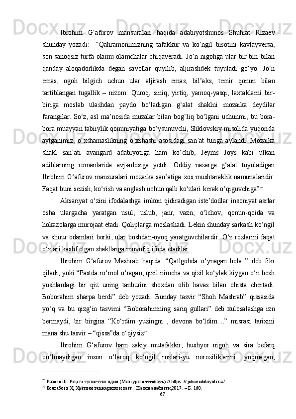 Ibrohim   G‘afurov   mansuralari   haqida   adabiyotshunos   Shuhrat   Rizaev
shunday   yozadi:     “Qahramonimizning   tafakkur   va   ko‘ngil   bisotini   kavlayversa,
son-sanoqsiz  turfa olamu olamchalar  chiqaveradi. Jo‘n  nigohga  ular  bir-biri  bilan
qanday   aloqadorlikda   degan   savollar   quyilib,   aljirashdek   tuyuladi   go‘yo.   Jo‘n
emas,   ogoh   bilgich   uchun   ular   aljirash   emas,   bil’aks,   temir   qonun   bilan
tartiblangan   tugallik   –   nizom.   Quroq,   siniq,   yirtiq,   yamoq-yasqi,   laxtaklarni   bir-
biriga   moslab   ulashdan   paydo   bo‘ladigan   g‘alat   shaklni   mozaika   deydilar
farangilar.  So‘z,  asl   ma’nosida   muzalar   bilan  bog‘liq  bo‘lgani   uchunmi,   bu  bora-
bora muayyan tabiiylik qonuniyatiga bo‘ysunuvchi, Shklovskiy misolida yuqorida
aytganimiz,   o‘xshamaslikning   o‘xshashi   asosidagi   san’at   turiga   aylandi.   Mozaika
shakl   san’ati   avangard   adabiyotiga   ham   ko‘chib,   Jeyms   Joys   kabi   ulkan
adiblarning   romanlarida   avj-adosiga   yetdi.   Oddiy   nazarga   g‘alat   tuyuladigan
Ibrohim G‘afurov mansuralari mozaika san’atiga xos mushtaraklik namunalaridir.
Faqat buni sezish, ko‘rish va anglash uchun qalb ko‘zlari kerak o‘qiguvchiga” 76
.
Aksariyat   o‘zini   ifodalashga   imkon   qidiradigan   iste’dodlar   insoniyat   asrlar
osha   ulargacha   yaratgan   usul,   uslub,   janr,   vazn,   o‘lchov,   qonun-qoida   va
hokazolarga murojaat etadi. Qoliplarga moslashadi. Lekin shunday sarkash ko‘ngil
va shuur  odamlari borki, ular boshdan-oyoq yaratguvchilardir. O‘z rozlarini  faqat
o‘zlari kashf etgan shakllarga muvofiq ifoda etadilar.
Ibrohim   G‘afurov   Mashrab   haqida:   “Qatlgohda   o‘ynagan   bola   ”   deb   fikr
qiladi, yoki “Pastda ro‘mol o‘ragan, qizil nimcha va qizil ko‘ylak kiygan o‘n besh
yoshlardagi   bir   qiz   uning   tanburini   shoxdan   olib   havas   bilan   ohista   chertadi.
Boborahim   sharpa   berdi”   deb   yozadi.   Bunday   tasvir   “Shoh   Mashrab”   qissasida
yo‘q   va   bu   qizg‘in   tasvirni   “Boborahimning   sariq   gullari”   deb   xulosalashga   izn
bermaydi,   bir   birgina   “Ko‘rdim   yuzingni   ,   devona   bo‘ldim....”   misrasi   tarixini
mana shu tasvir – “qissa”da o‘qiysiz 77
.  
Ibrohim   G‘afurov   ham   zakiy   mutafakkir,   hushyor   nigoh   va   sira   befarq
bo‘lmaydigan   inson   o‘laroq   ko‘ngil   rozlari-yu   noroziliklarini,   yoqmagan,
76
  Ризаев Ш.  Рақсга тушаётган одам (Мансурага татаббуъ) //  https: // jahonadabiyoti.uz/
77
 Болтабоев Ҳ. Ҳаётдан ташқаридаги ҳаёт . Жаҳон адабиёти,2017 .  – Б . 160.
67 