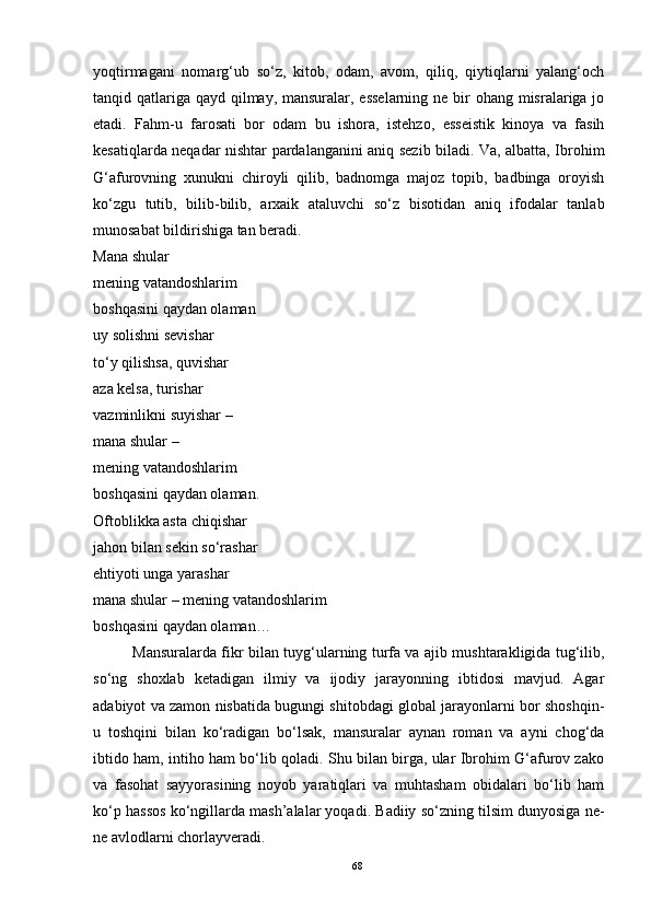yoqtirmagani   nomarg‘ub   so‘z,   kitob,   odam,   avom,   qiliq,   qiytiqlarni   yalang‘och
tanqid qatlariga qayd qilmay, mansuralar, esselarning  ne bir ohang misralariga jo
etadi.   Fahm-u   farosati   bor   odam   bu   ishora,   istehzo,   esseistik   kinoya   va   fasih
kesatiqlarda neqadar nishtar pardalanganini aniq sezib biladi. Va, albatta, Ibrohim
G‘afurovning   xunukni   chiroyli   qilib,   badnomga   majoz   topib,   badbinga   oroyish
ko‘zgu   tutib,   bilib-bilib,   arxaik   ataluvchi   so‘z   bisotidan   aniq   ifodalar   tanlab
munosabat bildirishiga tan beradi.
Mana shular
mening vatandoshlarim
boshqasini qaydan olaman
uy solishni sevishar
to‘y qilishsa, quvishar
aza kelsa, turishar
vazminlikni suyishar –
mana shular –
mening vatandoshlarim
boshqasini qaydan olaman.
Oftoblikka asta chiqishar
jahon bilan sekin so‘rashar
ehtiyoti unga yarashar
mana shular – mening vatandoshlarim
boshqasini qaydan olaman…
Mansuralarda fikr bilan tuyg‘ularning turfa va ajib mushtarakligida tug‘ilib,
so‘ng   shoxlab   ketadigan   ilmiy   va   ijodiy   jarayonning   ibtidosi   mavjud.   Agar
adabiyot va zamon nisbatida bugungi shitobdagi global jarayonlarni bor shoshqin-
u   toshqini   bilan   ko‘radigan   bo‘lsak,   mansuralar   aynan   roman   va   ayni   chog‘da
ibtido ham, intiho ham bo‘lib qoladi. Shu bilan birga, ular Ibrohim G‘afurov zako
va   fasohat   sayyorasining   noyob   yaratiqlari   va   muhtasham   obidalari   bo‘lib   ham
ko‘p hassos ko‘ngillarda mash’alalar yoqadi. Badiiy so‘zning tilsim dunyosiga ne-
ne avlodlarni chorlayveradi. 
68 