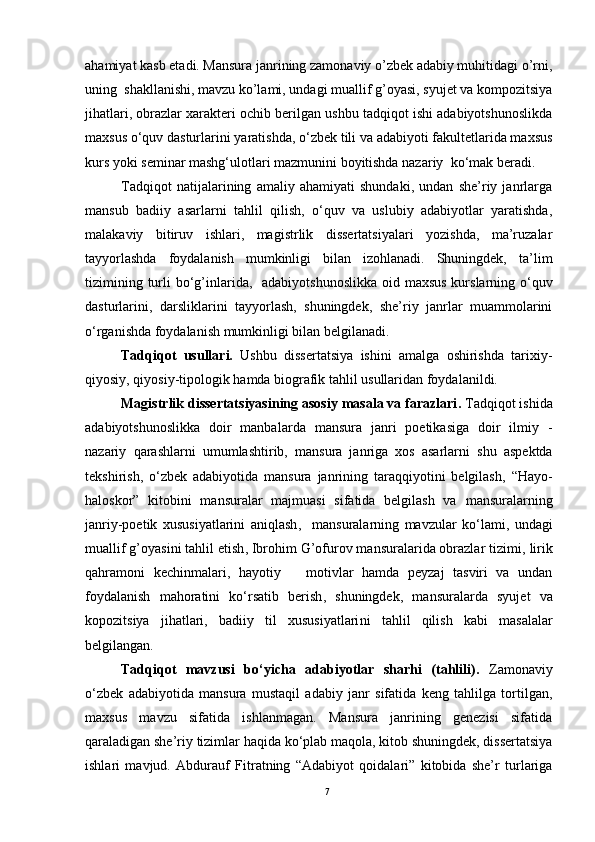 ahamiyat kasb etadi. Mansura janrining zamonaviy o’zbek adabiy muhitidagi o’rni,
uning  shakllanishi, mavzu ko’lami, undagi muallif g’oyasi, syujet va kompozitsiya
jihatlari, obrazlar xarakteri ochib berilgan ushbu tadqiqot ishi adabiyotshunoslikda
maxsus  o‘quv dasturlarini yaratishda,  o‘zbek tili va adabiyoti fakultetlarida maxsus
kurs yoki seminar mashg‘ulotlari mazmunini boyitishda nazariy   k o‘mak beradi.
Tadqiqot   natijalarining   amaliy   ahamiyati   shundaki,   undan   she’riy   janrlarga
mansub   badiiy   asarlarni   tahlil   qilish,   o‘quv   va   uslubiy   adabiyotlar   yaratishda,
malakaviy   bitiruv   ishlari,   magistrlik   dissertatsiyalari   yozishda,   ma’ruzalar
tayyorlashda   foydalanish   mumkinligi   bilan   izohlanadi.   Shuningdek,   ta’lim
tizimining turli  b o‘g’inlarida ,   adabiyotshunoslikka oid maxsus kurslarning o‘quv
dasturlarini,   darsliklarini   tayyorlash,   shuningdek,   she’riy   janrlar   muammolarini
o‘rganishda foydalanish mumkinligi bilan belgilanadi.  
Tadqiqot   usullari.   Ushbu   dissertatsiya   ishini   amalga   oshirishda   tarixiy-
qiyosiy, qiyosiy-tipologik hamda biografik tahlil usullaridan foydalanildi. 
Magistrlik dissertatsiyasining asosiy masala va farazlari .   Tadqiqot ishida
adabiyotshunoslikka   doir   manba larda   mansura   janri   poetikasiga   doir   ilmiy   -
nazariy   qarashlarni   umumlashtirib,   mansura   janriga   xos   asarlarni   shu   aspektda
tekshirish,   o‘zbek   adabiyotida   mansura   janrining   taraqqiyotini   belgilash,   “Hayo-
haloskor”   kitobini   mansuralar   majmuasi   sifatida   belgilash   va   mansuralarning
janriy-poetik   xususiyatlarini   aniqlash ,     mansuralarning   mavzular   ko‘lami,   undagi
muallif g’oyasini tahlil etish ,  Ibrohim G’ofurov mansuralarida obrazlar tizimi,  lirik
qahramoni   kechinmalari,   hayotiy       motivlar   hamda   peyzaj   tasviri   va   undan
foydalanish   mahoratini   ko‘rsatib   berish ,   shuningdek,   m ansuralarda   syujet   va
kopozitsiya   jihatlari,   badiiy   til   xususiyatlari ni   tahlil   qilish   kabi   masalalar
belgilangan.
Tadqiqot   mavzusi   bo‘yicha   adabiyotlar   sharhi   (tahlili).   Zamonaviy
o‘zbek   adabiyotida   mansura   mustaqil   adabiy   janr   sifatida   keng   tahlilga   tortilgan,
maxsus   mavzu   sifatida   ishlanmagan.   Mansura   janrining   genezisi   sifatida
qaraladigan she’riy tizimlar haqida ko‘plab maqola, kitob shuningdek, dissertatsiya
ishlari   mavjud.   Abdurauf   Fitratning   “Adabiyot   qoidalari”   kitobida   she’r   turlariga
7 