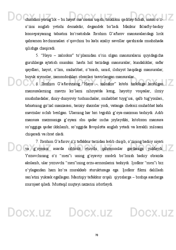 chimdim yorug‘lik – bu hayot ma’nosini uqish, tiriklikni qadrlay bilish, inson o‘z-
o‘zini   anglab   yetishi   demakdir,   degandek   bo‘ladi.   Mazkur   falsafiy-badiiy
konsepsiyaning   tabiatini   ko‘rsatishda   Ibrohim   G‘afurov   mansuralaridagi   lirik
qahramon   kechinmalari   o‘quvchini   bu   kabi   azaliy   savollar   qarshisida   mushohada
qilishga chaqiradi.
5.   “Hayo   –   xaloskor”   to‘plamidan   o‘rin   olgan   mansuralarni   quyidagicha
guruhlarga   ajtatish   mumkin:   hasbi   hol   tarzidagi   mansuralar;   kundaliklar,   safar
qaydlari;   hayot,   o‘lim,   muhabbat,   o‘tmish,   umid,   ilohiyot   haqidagi   mansuralar;
buyuk siymolar, zamondoshlari obrazlari tasvirlangan mansuralar .
6.   Ibrohim   G‘afurovning   “Hayo   –   xaloskor”   kitobi   tarkibiga   kiritilgan
mansuralarning   mavzu   ko‘lami   nihoyatda   keng,   hayotiy   voqealar,   ilmiy
mushohadalar,  diniy-dunyoviy  tushunchalar,  muhabbat  tuyg‘usi,  qalb tug‘yonlari,
tabiatning go‘zal manzarasi, tarixiy shaxslar yodi, vatanga cheksiz muhabbat kabi
mavzular   ochib   berilgan.   Ularning   har   biri   tegishli   g‘oya-mazmun   tashiydi.   Adib
mansura   mazmuniga   g‘oyani   shu   qadar   incha   joylaydiki,   kitobxon   mansura
so‘nggiga  qadar   ikkilanib,  so‘nggida  favqulotta   anglab  yetadi   va  kerakli   xulosani
chiqaradi va ibrat oladi.
7.  Ibrohim G‘afurov o‘z tafakkur tarzidan kelib chiqib, o‘zining badiiy niyati
va   g‘oyasini   asarda   ishtirok   etuvchi   qahramonlar   gardaniga   yuklaydi.
Yozuvchining   o‘z   “men”i   uning   g‘oyaviy   modeli   bo‘lmish   badiiy   obrazda
akslanib, ular yozuvchi “men”ining orzu-armonlarini tashiydi. Ijodkor “men”i biz
o‘ylagandan   ham   ko‘ra   murakkab   sturukturaga   ega.   Ijodkor   fikrni   dalillash
san’atini yuksak egallagan. Mantiqiy tafakkur orqali  qiyoslarga – boshqa asarlarga
murojaat qiladi. Mustaqil nuqtayi nazarini isbotlaydi.
70