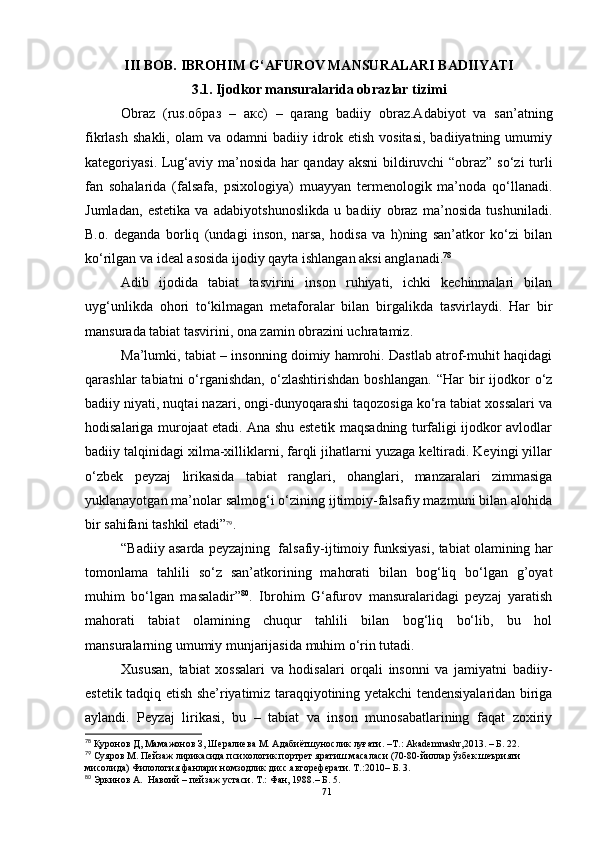 III BOB.   IBROHIM G‘ А FUROV MANSURALARI BADIIYATI
3.1. Ijodkor mansuralarida obrazlar tizimi
Obraz   (rus. образ   –   акс)   –   qarang   badiiy   obraz.Adabiyot   va   san’atning
fikrlash   shakli,   olam   va   odamni   badiiy  idrok  etish   vositasi,   badiiyatning  umumiy
kategoriyasi. Lug‘aviy ma’nosida har qanday aksni  bildiruvchi “obraz” so‘zi turli
fan   sohalarida   (falsafa,   psixologiya)   muayyan   termenologik   ma’noda   qo‘llanadi.
Jumladan,   estetika   va   adabiyotshunoslikda   u   badiiy   obraz   ma’nosida   tushuniladi.
B.o.   deganda   borliq   (undagi   inson,   narsa,   hodisa   va   h)ning   san’atkor   ko‘zi   bilan
ko‘rilgan va ideal asosida ijodiy qayta ishlangan aksi anglanadi. 78
Adib   ijodida   tabiat   tasvirini   inson   ruhiyati,   ichki   kechinmalari   bilan
uyg‘unlikda   ohori   to‘kilmagan   metaforalar   bilan   birgalikda   tasvirlaydi.   Har   bir
mansurada tabiat tasvirini, ona zamin obrazini uchratamiz.
Ma’lumki, tabiat – insonning doimiy hamrohi. Dastlab atrof-muhit haqidagi
qarashlar   tabiatni   o‘rganishdan,   o‘zlashtirishdan  boshlangan.   “Har   bir  ijodkor   o‘z
badiiy niyati, nuqtai nazari, ongi-dunyoqarashi taqozosiga ko‘ra tabiat xossalari va
hodisalariga murojaat etadi. Ana shu estetik maqsadning turfaligi ijodkor avlodlar
badiiy talqinidagi xilma-xilliklarni, farqli jihatlarni yuzaga keltiradi. Keyingi yillar
o‘zbek   peyzaj   lirikasida   tabiat   ranglari,   ohanglari,   manzaralari   zimmasiga
yuklanayotgan ma’nolar salmog‘i o‘zining ijtimoiy-falsafiy mazmuni bilan alohida
bir sahifani tashkil etadi” 79
. 
“Badiiy asarda peyzajning  falsafiy-ijtimoiy funksiyasi, tabiat olamining har
tomonlama   tahlili   so‘z   san’atkorining   mahorati   bilan   bog‘liq   bo‘lgan   g’oyat
muhim   bo‘lgan   masaladir” 80
.   Ibrohim   G‘afurov   mansuralaridagi   peyzaj   yaratish
mahorati   tabiat   olamining   chuqur   tahlili   bilan   bog‘liq   bo‘lib,   bu   hol
mansuralarning umumiy munjarijasida muhim o‘rin tutadi. 
Xususan,   tabiat   xossalari   va   hodisalari   orqali   insonni   va   jamiyatni   badiiy-
estetik tadqiq etish she’riyatimiz taraqqiyotining yetakchi tendensiyalaridan biriga
aylandi.   Peyzaj   lirikasi,   bu   –   tabiat   va   inson   munosabatlarining   faqat   zoxiriy
78
 Қуронов Д, Мамажонов З, Шералиева М. Адабиётшунослик луғати.  –T.: Akademnashr,2013. – Б. 22.
79
 Суяров М. Пейзаж лирикасида психологик портрет яратиш масаласи (70-80-йиллар ўзбек шеърияти 
мисолида) Филология фанлари номзодлик дисс.автореферати. Т.:2010 – Б.  3.
80
  Эркинов А.  Навоий – пейзаж устаси. Т .:  Фан, 1988 . – Б . 5.
71 